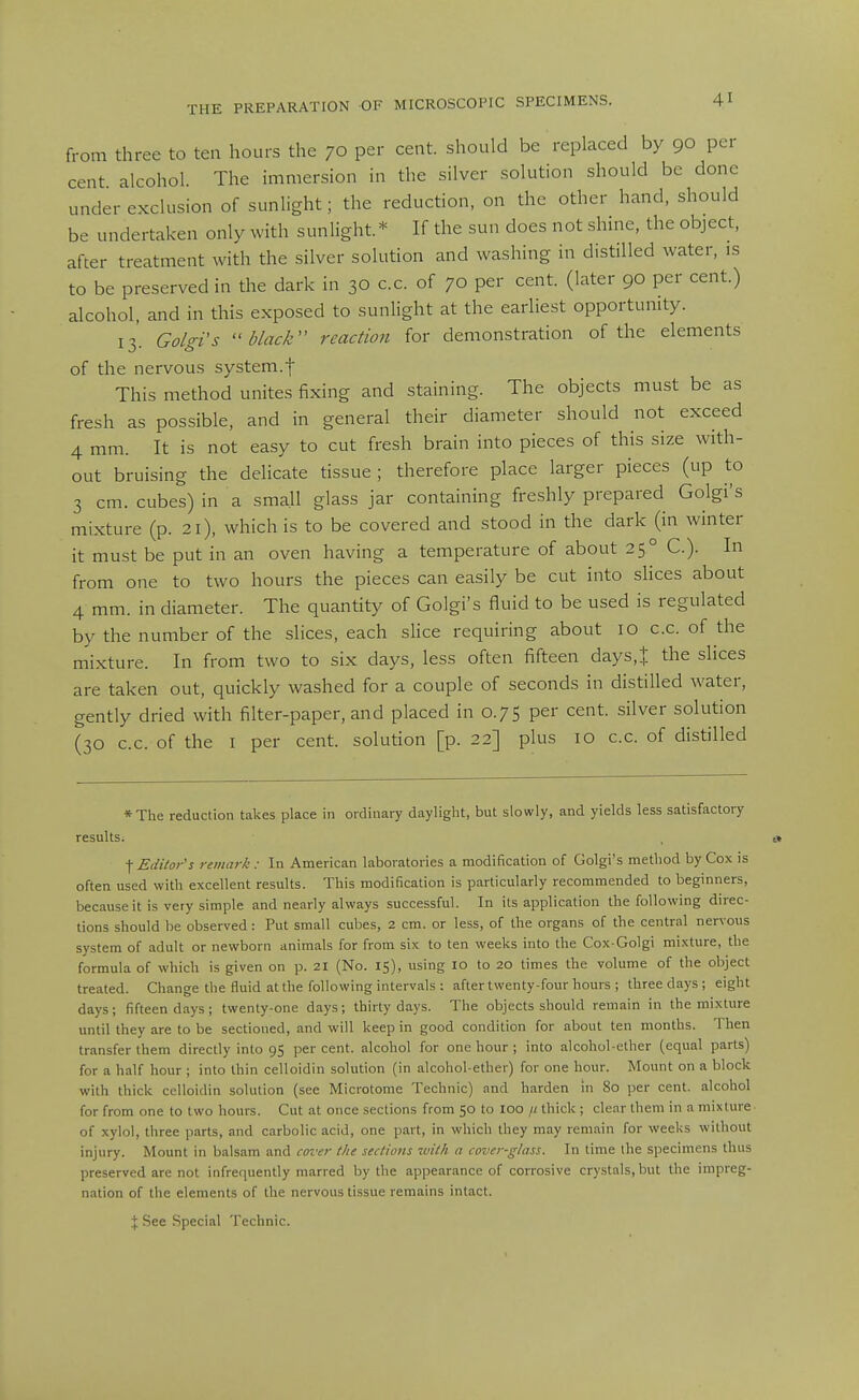 from three to ten hours the 70 per cent, should be replaced by 90 per cent alcohol. The immersion in the silver solution should be done under exclusion of sunlight; the reduction, on the other hand, should be undertaken only with sunlight.* If the sun does not shine, the object, after treatment with the silver solution and washing in distilled water, is to be preserved in the dark in 30 cc. of 70 per cent, (later 90 per cent.) alcohol, and in this exposed to sunlight at the earliest opportunity. 13. Go/gi's black'' reaction for demonstration of the elements of the nervous system.f This method unites fixing and staining. The objects must be as fresh as possible, and in general their diameter should not exceed 4 mm. It is not easy to cut fresh brain into pieces of this size with- out bruising the delicate tissue; therefore place larger pieces (up to 3 cm. cubes) in a small glass jar containing freshly prepared Golgi's mixture (p. 21), which is to be covered and stood in the dark (in winter it must be put in an oven having a temperature of about 25° C). In from one to two hours the pieces can easily be cut into slices about 4 mm. in diameter. The quantity of Golgi's fluid to be used is regulated by the number of the slices, each shce requiring about 10 cc. of the mixture. In from two to six days, less often fifteen days,t the slices are taken out, quickly washed for a couple of seconds in distilled water, gently dried with filter-paper, and placed in 0.75 per cent, silver solution (30 cc. of the I per cent, solution [p. 22] plus 10 cc of distilled *The reduction takes place in ordinary daylight, but slowly, and yields less satisfactory results. , i» \ Editor's remark: In American laboratories a modification of Golgi's method by Cox is often used with excellent results. This modification is particularly recommended to beginners, because it is very simple and nearly always successful. In its application the following direc- tions should be observed : Put small cubes, 2 cm. or less, of the organs of the central nervous system of adult or newborn animals for from six to ten weeks into the Cox-Golgi mixture, the formula of which is given on p. 21 (No. 15), using 10 to 20 times the volume of the object treated. Change the fluid at the following intervals : after twenty-four hours ; three days; eight days; fifteen days ; twenty-one days; thirty days. The objects should remain in the mixture until they are to be sectioned, and will keep in good condition for about ten months. '1 hen transfer them directly into 95 per cent, alcohol for one hour ; into alcohol-ether (equal parts) for a half hour ; into thin celloidin solution (in alcohol-ether) for one hour. Mount on a block with thick celloidin solution (see Microtome Technic) and harden in 80 per cent, alcohol for from one to two hours. Cut at once sections from 50 to loo // thick ; clear them in a mixture of xylol, three parts, and carbolic acid, one part, in which they may remain for weeks without injury. Mount in balsam and cover the sections with a cover-glass. In time the specimens thus preserved are not infrequently marred by the appearance of corrosive crystals, but the impreg- nation of the elements of the nervous tissue remains intact. J See Special Technic.