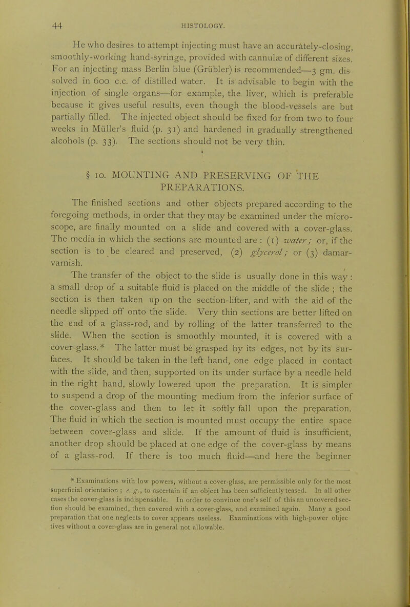 He who desires to attempt injecting must liave an accurately-closing, smoothly-working hand-syringe, provided with cannul;e of different sizes. For an injecting mass Berlin blue (Gri'ibler) is recommended—3 gm. dis solved in 600 c.c. of distilled water. It is advisable to begin with the injection of single organs—for example, the liver, which is preferable because it gives useful results, even though the blood-veSsels are but partially filled. The injected object should be fixed for from two to four weeks in Miiller's fluid (p. 31) and hardened in gradually .strengthened alcohols (p. 33). The sections should not be very thin. i § 10. MOUNTING AND PRESERVING OF THE PREPARATIONS. The finished sections and other objects prepared according to the foregoing methods, in order that they may be examined under the micro- scope, are finally mounted on a slide and covered with a cover-glass. The media in which the sections are mounted are : (i) tvater; or, if the section is to be cleared and preserved, (2) glycerol; or (3) damar- varnish. The transfer of the object to the slide is usually done in this way : a small drop of a suitable fluid is placed on the middle of the slide ; the section is then taken up on the section-lifter, and with the aid of the needle slipped off onto the slide. Very thin sections are better lifted on the end of a glass-rod, and by rolling of the latter transferred to the slide. When the section is smoothly mounted, it is covered with a cover-glass.* The latter must be grasped by its edges, not by its sur- faces. It should be taken in the left hand, one edge placed in contact with the slide, and then, supported on its under surface by a needle held in the right hand, slowly lowered upon the preparation. It is simpler to suspend a drop of the mounting medium from the inferior surface of the cover-glass and then to let it softly fall upon the preparation. The fluid in which the section is mounted must occupy the entire space between cover-glass and slide. If the amount of fluid is insufficient, another drop should be placed at one edge of the cover-glass by means of a glass-rod. If there is too much fluid—and here the beginner * Examinations with low powers, williout a cover-glass, are permissible only for the most superficial orientation ; e. g., to ascertain if an object has been sufficiently teased. In all other cases the cover-glass is indispensable. In order to convince one's self of this an uncovered sec- tion should be examined, then covered with a cover-glass, and examined again. Many a good preparation that one neglects to cover appears useless. Examinations with high-power objec lives without a cover-glass are in general not allowable.