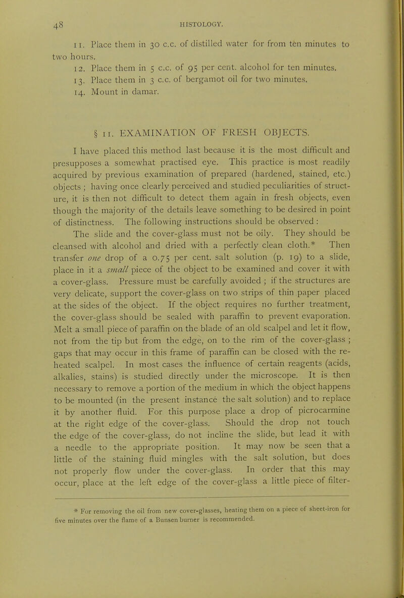 I I. Place them in 30 c.c. of distilled water for from ten minutes to two hours. 12. Place them in 5 c.c. of 95 per cent, alcohol for ten minutes. 13. Place them in 3 c.c. of bergamot oil for two minutes. 14. Mount in damar. § II. EXAMINATION OF FRESH OBJECTS. I have placed this method last because it is the most difficult and presupposes a somewhat practised eye. This practice is most readily- acquired by previous examination of prepared (hardened, stained, etc.) objects ; having once clearly perceived and studied peculiarities of struct- ure, it is then not difficult to detect them again in fresh objects, even though the majority of the details leave something to be desired in point of distinctness. The following instructions should be observed : The slide and the cover-glass must not be oily. They should be cleansed with alcohol and dried with a perfectly clean cloth.* Then transfer one drop of a 0.75 per cent, salt solution (p. 19) to a slide, place in it a sjua/l piece of the object to be examined and cover it with a cover-glass. Pressure must be carefully avoided ; if the structures are very delicate, support the cover-glass on two strips of thin paper placed at the sides of the object. If the object requires no further treatment, the cover-glass should be sealed with paraffin to prevent evaporation. Melt a small piece of paraffin on the blade of an old scalpel and let it flow, not from the tip but from the edge, on to the rim of the cover-glass ; gaps that may occur in this frame of paraffin can be closed with the re- heated scalpel. In most cases the influence of certain reagents (acids, alkalies, stains) is studied directly under the microscope. It is then necessary to remove a portion of the medium in which the object happens to be mounted (in the present instance the salt solution) and to replace it by another fluid. For this purpose place a drop of picrocarmine at the right edge of the cover-glass. Should the drop not touch the edge of the cover-glass, do not incline the slide, but lead it with a needle to the appropriate position. It may now be seen that a little of the staining fluid mingles with the salt solution, but does not properly flow under the cover-glass. In order that this may occur, place at the left edge of the cover-glass a little piece of filter- * Fur removing the oil from new cover-glasses, heating them on a piece of sheet-iron for five minutes over the flame of a Bunsen burner is recommended.