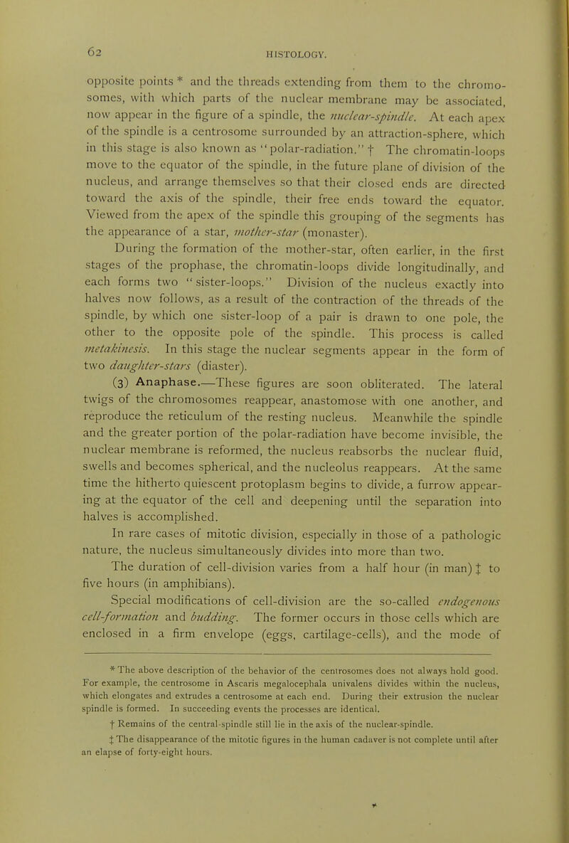 opposite points * and the tlireads extending from them to the chromo- somes, with which parts of the nuclear membrane may be associated, now appear in the figure of a spindle, the nuclear-spindle. At each apex of the spindle is a centrosome surrounded by an attraction-sphere, which in this stage is also known as polar-radiation. f The chromatin-loops move to the equator of the .spindle, in the future plane of division of the nucleus, and arrange themselves so that their clo.sed ends are directed toward the axis of the spindle, their free ends toward the equator. Viewed from the apex of the .spindle this grouping of the segments has the appearance of a star, inother-stm- (monaster). During the formation of the mother-star, often earlier, in the first stages of the prophase, the chromatin-loops divide longitudinally, and each forms two sister-loops. Division of the nucleus exactly into halves now follows, as a result of the contraction of the threads of the spindle, by which one sister-loop of a pair is drawn to one pole, the other to the opposite pole of the spindle. This process is called metakitiesis. In this stage the nuclear segments appear in the form of two daughter-stars (diaster). (3) Anaphase—These figures are soon obliterated. The lateral twigs of the chromosomes reappear, anastomose with one another, and reproduce the reticulum of the resting nucleus. Meanwhile the spindle and the greater portion of the polar-radiation have become invisible, the nuclear membrane is reformed, the nucleus reabsorbs the nuclear fluid, swells and becomes spherical, and the nucleolus reappears. At the same time the hitherto quiescent protoplasm begins to divide, a furrow appear- ing at the equator of the cell and deepening until the separation into halves is accomplished. In rare cases of mitotic division, especially in those of a pathologic nature, the nucleus simultaneously divides into more than two. The duration of cell-division varies from a half hour (in man) % to five hours (in amphibians). Special modifications of cell-division are the so-called endogenous cell-formation and budding. The former occurs in those cells which are enclosed in a firm envelope (eggs, cartilage-cells), and the mode of * The above description of the behavior of the cenlrosomes does not always hold good. For example, the centrosome in Ascaris niegalocephala univalens divides within the nucleus, which elongates and e.\trudes a centrosome at each end. During their extrusion the nuclear spindle is formed. In succeeding events the proce.sses are identical. f Remains of the central-spindle still lie in the axis of the nuclear-spindle. X The disappearance of the mitotic figures in the human cadaver is not complete until after an elapse of forty-eight hours.