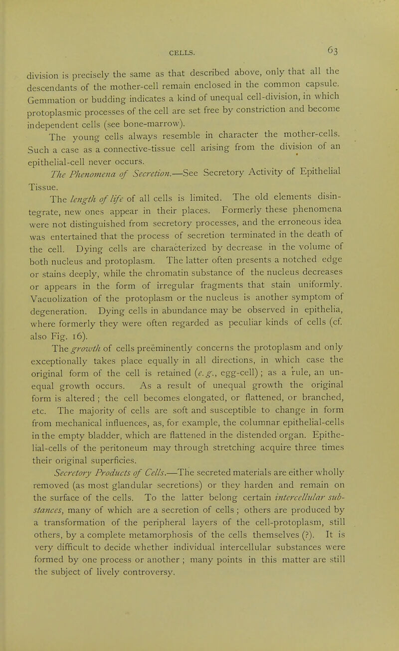 division is precisely the same as that described above, only that all the descendants of the mother-cell remain enclosed in the common capsule. Gemmation or budding indicates a kind of unequal cell-division, in which protoplasmic processes of the cell are set free by constriction and become independent cells (see bone-marrow). The young cells always resemble in character the mother-cells. Such a case as a connective-tissue cell arising from the division of an epithelial-cell never occurs. The Phenomena of Secretion.—See Secretory Activity of Epithelial Tissue. The length of life of all cells is limited. The old elements disin- tegrate, new ones appear in their places. Formerly these phenomena were not distinguished from secretory processes, and the erroneous idea was entertained that the process of secretion terminated in the death of the cell. Dying cells are characterized by decrease in the volume of both nucleus and protoplasm. The latter often presents a notched edge or stains deeply, while the chromatin substance of the nucleus decreases or appears in the form of irregular fragments that stain uniformly. Vacuolization of the protoplasm or the nucleus is another symptom of degeneration. Dying cells in abundance may be observed in epithelia, where formerly they were often regarded as peculiar kinds of cells (cf also Fig. 16). grozvth o{ cells preeminently concerns the protoplasm and only exceptionally takes place equally in all directions, in which case the original form of the cell is retained {e.g., egg-cell); as a rule, an un- equal growth occurs. As a result of unequal growth the original form is altered ; the cell becomes elongated, or flattened, or branched, etc. The majority of cells are soft and susceptible to change in form from mechanical influences, as, for example, the columnar epithelial-cells in the empty bladder, which are flattened in the distended organ. Epithe- lial-cells of the peritoneum may through stretching acquire three times their original superficies. Secretory Products of Cells.—The secreted materials are either wholly removed (as most glandular .secretions) or they harden and remain on the surface of the cells. To the latter belong certain intercellular sub- stances, many of which are a secretion of cells ; others are produced by a transformation of the peripheral layers of the cell-protoplasm, still others, by a complete metamorphosis of the cells themselves (?). It is very difficult to decide whether individual intercellular substances were formed by one process or another ; many points in this matter are still the subject of lively controversy.