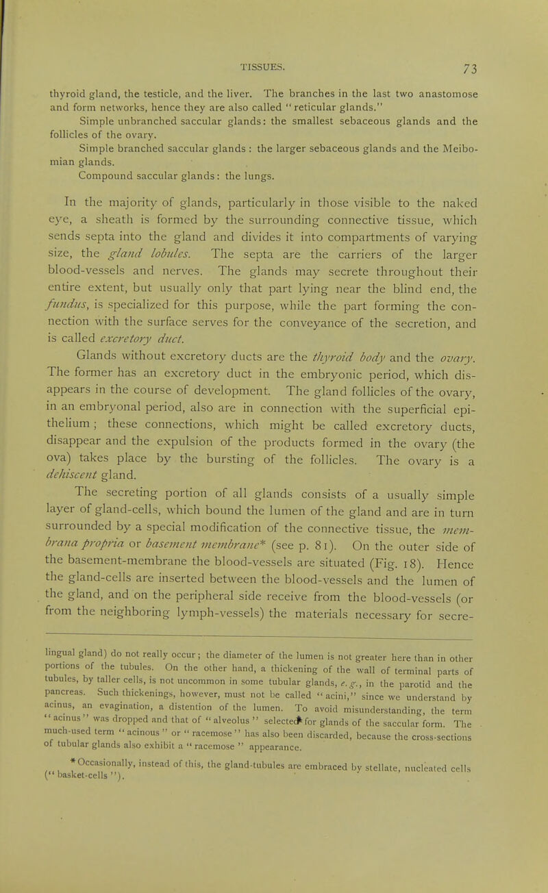 thyroid gland, the testicle, and the liver. The branches in the last two anastomose and form networks, hence they are also called  reticular glands. Simple unbranched saccular glands: the smallest sebaceous glands and the follicles of the ovary. Simple branched saccular glands : the larger sebaceous glands and the Meibo- mian glands. Compound saccular glands : the lungs. In the majority of glands, particularly in tliose visible to the naked eye, a sheath is formed by the surrounding connective tissue, which sends septa into the gland and divides it into compartments of varying size, the gland lobules. The septa are the carriers of the larger blood-vessels and nerves. The glands may secrete throughout their entire extent, but usually only that part lying near the blind end, the fimdiis, is specialized for this purpose, while the part forming the con- nection with the surface serves for the conveyance of the secretion, and is called excretory duct. Glands without excretory ducts are the thyroid body and the ovary. The former has an excretory duct in the embryonic period, which dis- appears in the course of development. The gland follicles of the ovary, in an embryonal period, also are in connection with the superficial epi- thelium ; these connections, which might be called excretory ducts, disappear and the expulsion of the products formed in the ovary (the ova) takes place by the bursting of the follicles. The ovary is a dehisce tit gland. The secreting portion of all glands consists of a usually simple layer of gland-cells, which bound the lumen of the gland and are in turn surrounded by a special modification of the connective tissue, the mem- braiia propria or basement jnanbrane* (see p. 8l). On the outer side of the basement-membrane the blood-vessels are situated (Fig. i8). Hence the gland-cells are inserted between the blood-vessels and the lumen of the gland, and on the peripheral side receive from the blood-vessels for from the neighboring lymph-vessels) the materials necessary for secre- lingual gland) do not really occur; the diameter of the lumen is not greater here than in other portions of the tubules. On the other hand, a thickening of the wall of terminal parts of tubules, by taller cells, is not uncommon in some tubular glands, in the parotid and the pancreas. Such thickenings, however, must not be called acini, since we understand by acinus, an evagination, a distention of the lumen. To avoid misunderstanding, the term  acmus was dropped and that of  alveolus  selected for glands of the saccular form The much-used term  acinous  or  racemose  has also been discarded, because the cross-sections of tubular glands also exhibit a  racemose  appearance. ♦Occasionally, instead of this, the gland-tubules are embraced by stellate, nucleated cells (basket-cells).