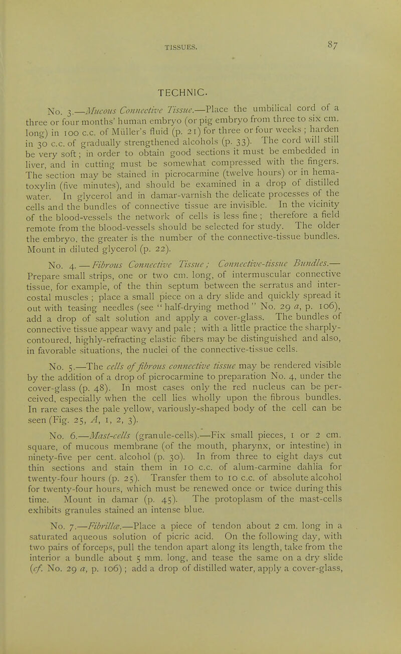 TECHNIC. No. 3.—Connective Tissue.—Place the unibilical cord of a three or four months' human embryo (or pig embryo from three to six cm. long) in 100 c.c. of Miiller's fluid (p. 21) for three or four weeks ; harden in 30 c.c. of gradually strengthened alcohols (p. 33). The cord will .still be very soft; in order to obtain good secdons it mu.st be embedded m liver, and in' cutdng must be somewhat compressed with the fingers. The section may be stained in picrocarmine (twelve hours) or in hema- toxylin (five minutes), and should be examined in a drop of distilled water. In glycerol and in damar-varnish the delicate processes of the cells and the bundles of connective tissue are invisible. In the vicinity of the blood-vessels the network of cells is less fine ; therefore a field remote from the blood-vessels should be selected for study. The older the embryo, the greater is the number of the connective-tissue bundles. Mount in diluted glycerol (p. 22). No. 4.—Fibrons Connective Tissue; Connective-tissue Bundles.— Prepare small strips, one or two cm. long, of intermuscular connective tissue, for example, of the thin septum between the serratus and inter- costal muscles ; place a small piece on a dry slide and quickly spread it out with teasing needles (see half-drying method No. 29 a, p. 106), add a drop of salt solution and apply a cover-glass. The bundles of connective tissue appear wavy and pale ; with a little practice the sharply- contoured, highly-refracdng elastic fibers may be distinguished and also, in favorable situadons, the nuclei of the connective-tissue cells. No. 5.—^The cells of fibrous connective tissite may be rendered visible by the addition of a drop of picrocarmine to preparation No. 4, under the cover-glass (p. 48). In most cases only the red nucleus can be per- ceived, especially when the cell hes wholly upon the fibrous bundles. In rare cases the pale yellow, variously-shaped body of the cell can be seen (Fig. 25, A, i, 2, 3). No. 6.—Mast-cells (granule-cells).—Fix small pieces, i or 2 cm. square, of mucous membrane (of the mouth, pharynx, or intestine) in ninety-five per cent, alcohol (p. 30). In from three to eight days cut thin .sections and stain them in 10 c.c. of alum-carmine dahlia for twenty-four hours (p. 25). Transfer them to 10 c.c. of absolute alcohol for twenty-four hours, which must be renewed once or twice during this time. Mount in damar (p. 45). The protoplasm of the mast-cells exhibits granules stained an intense blue. No. 7.—Fibrillce.—Place a piece of tendon about 2 cm. long in a saturated aqueous solution of picric acid. On the following day, with two pairs of forceps, pull the tendon apart along its length, take from the interior a bundle about 5 mm. long, and tease the same on a dry slide (cf. No. 29 a, p. 106) ; add a drop of distilled water, apply a cover-glass,