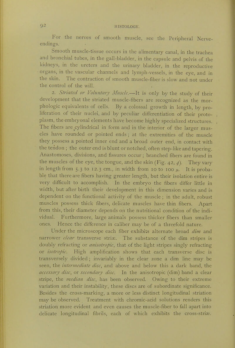 Vov the nerves of smooth muscle, see llie Peripheral Nerve- endings. Smooth muscle-tissue occurs in the alimentary canal, in the trachea and bronchial tubes, in the gall-bladder, in the capsule and pelvis of the kidneys, in the ureters and the urinary bladder, in the reproductive ■ organs, in the vascular channels and lymph-vessels, in the eye, and in the skin. The contraction of smooth muscle-fiber is slow and not under the control of the will. 2. Striated or Voluntary Muscle.—It is only by the study of their development that the striated muscle-fibers are recognized as the mor- phologic equivalents of cells. By a colossal growth in length, by pro- liferation of their nuclei, and by peculiar differentiation of their proto- plasm, the embryonal elements have become highly specialized structures. The fibers are ^cylindrical in form and in the interior of the larger mus- cles have rounded or pointed ends ; at the extremities of the muscle they possess a pointed inner end and a broad outer end, in contact with the tendon ; the outer end is blunt or notched, often step-like and tapering. Anastomoses, divisions, and fissures occur; branched fibers are found in the muscles of the eye, the tongue, and the skin (Fig. 42,.^). They vary in length from 5.3 to 12.3 cm., in width from lo to 100 ^. It is proba- ble that there are fibers having greater length, but their isolation entire is very difficult to accomplish. In the embryo the fibers differ little in width, but after birth their development in this dimension varies and is dependent on the functional activity of the muscle ; in the adult, robust muscles possess thick fibers, dehcate muscles have thin fibers. Apart from this, their diameter depends on the nutritional condition of the indi- vidual. Furthermore, large animals possess thicker fibers than smaller ones. Hence the difference in caliber may be of a threefold nature. Under the microscope each fiber exhibits alternate broad dim and narrower clear transverse strife. The substance of the dim stripes is doubly refracting or anisotropic, that of the light stripes singly refracting or isotropic. High amplification shows that each transverse disc is transversely divided ; invariably in the clear zone a dim line may be seen, the intermediate disc, and above and below this a dark band, the accessory disc, or secondary disc. In the anisotropic (dim) band a clear stripe, the median disc, has been observed. Owing to their extreme variation and their instability, these discs are of subordinate significance. Besides the cross-marking, a more or less distinct longitudinal striation may be observed. Treatment with chromic-acid solutions renders this .striation more evident and even causes the muscle-fiber to fall apart into delicate longitudinal fibrils, each of which exhibits the cross-stria;.