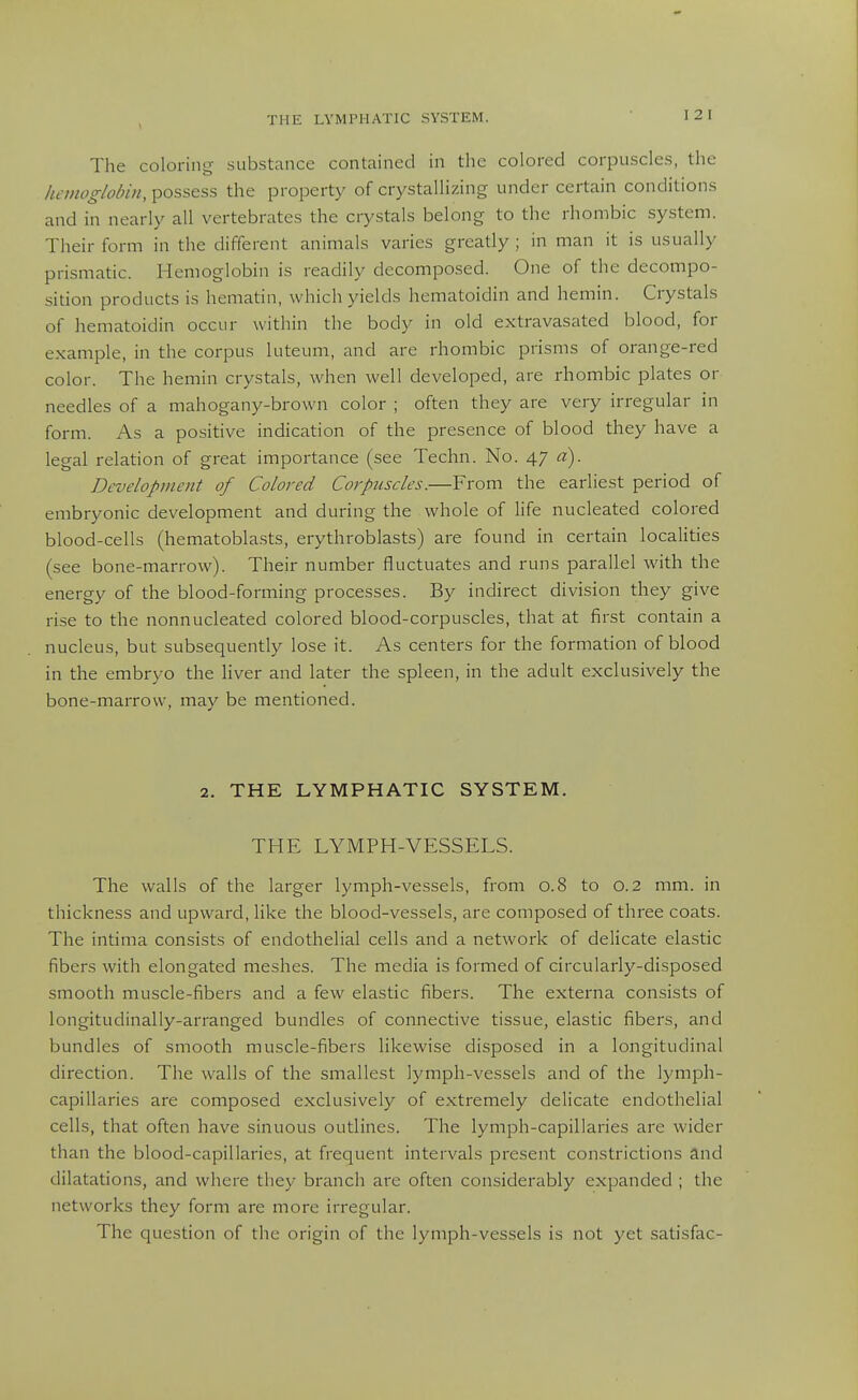 The coloring substance contained in the colored corpuscles, the hemoglobin, possess the property of crj^stallizing under certain conditions and in nearly all vertebrates the crystals belong to the rhombic system. Their form in the different animals varies greatly ; in man it is usually prismatic. Hemoglobin is readily decomposed. One of the decompo- sition products is hematin, which yields hematoidin and hemin. Crystals of hematoidin occur within the body in old extravasated blood, for example, in the corpus luteum, and are rhombic prisms of orange-red color. The hemin crystals, when well developed, are rhombic plates or needles of a mahogany-brown color ; often they are very irregular in form. As a positive indication of the presence of blood they have a legal relation of great importance (see Techn. No. 47 a). Development of Colored Corpuscles.—From the earliest period of embryonic development and during the whole of life nucleated colored blood-cells (hematoblasts, eiythroblasts) are found in certain localities (see bone-marrow). Their number fluctuates and runs parallel with the energy of the blood-forming processes. By indirect division they give rise to the nonnucleated colored blood-corpuscles, that at first contain a nucleus, but subsequently lose it. As centers for the formation of blood in the embryo the liver and later the spleen, in the adult exclusively the bone-marrow, may be mentioned. 2. THE LYMPHATIC SYSTEM. THE LYMPH-VESSELS. The walls of the larger lymph-vessels, from 0.8 to 0.2 mm. in thickness and upward, like the blood-vessels, are composed of three coats. The intima consists of endothelial cells and a network of delicate elastic fibers with elongated meshes. The media is formed of circularly-disposed smooth muscle-fibers and a few elastic fibers. The externa consists of longitudinally-arranged bundles of connective tissue, elastic fibers, and bundles of smooth muscle-fibers likewise disposed in a longitudinal direction. The walls of the smallest lymph-vessels and of the lymph- capillaries are composed exclusively of extremely delicate endothelial cells, that often have sinuous outlines. The lymph-capillaries are wider than the blood-capillaries, at frequent intervals present constrictions and dilatations, and where they branch arc often considerably expanded ; the networks they form are more irregular. The question of the origin of the lymph-vessels is not yet satisfac-