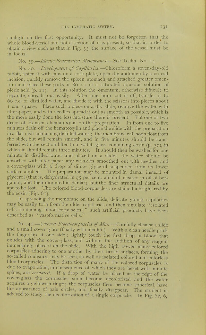 sunlight on the first opportunity. It must not be forgotten that the whole blood-vessel and not a section of it is present, so that in order to obtain a view such as that in Fig. 55 the surface of the vessel must be in focus. No. 39.—Elastic Fenestrated Membranes.—See Techn. No. 14. No. 40.—Development of Capillaries.—Chloroform a seven-day-old rabbit, fasten it with pins on a cork-plate, open the abdomen by a crucial incision, quickly remove the spleen, stomach, and attached greater omen- tum and place these parts in 80 c.c. of a saturated aqueous solution of picric acid (p. 21). In this solution the omentum, otherwise difficult to separate, spreads out easily. After one hour cut it off, transfer it to 60 c.c. of distilled water, and divide it with the scissors into pieces about I cm. square. Place such a piece on a dry slide, remove the water with filter-paper, and with needles spread it out as smooth as possible, which is the more easily done the less moisture there is present. Put one or two drops of Hansen's hematoxylin on the preparation. In from one to five minutes drain off the hematoxylin and place the slide with the preparation in a flat dish containing distilled water ; the membrane will soon float from the slide, but will remain smooth, and in five minutes should be trans- ferred with the section-lifter to a watch-glass containing eosin (p. 37), in which it should remain three minutes. It should then be washed for one minute in distilled water and placed on a slide ; the water should be absorbed with filter-paper, any wrinkles smoothed out with needles, and a cover-glass with a drop of dilute glycerol suspended from its lower surface applied. The preparation may be mounted in damar instead of glycerol (that is, dehydrated in 95 per cent, alcohol, cleared in oil of ber- gamot, and then mounted in damar), but the finer structural details are apt to be lost. The colored blood-corpuscles are stained a bright red by the eosin (Fig. 61). In spreading the membrane on the shde, delicate young capillaries may be easily torn from the older capillaries and then simulate  isolated cells containing blood-corpuscles ;  such artificial joroducts have been described as  vasoformative cells. No. 41.—Colored Blood-corptiscles of Man.—Carefully cleanse a slide and a small cover-glass (finally with alcohol). With a clean needle prick the finger-tip at one side ; lightly touch the first drop of blood that exudes with the cover-glass, and without the addition of any reagent immediately place it on the slide. With the high power many colored corpuscles adhering to one another by their broad surfaces, forming the so-called rouleaux, maybe seen, as well as isolated colored and colorless blood-corpuscles. The distortion of many of the colored corpuscles is due to evaporation, in consequence of which they are beset with minute spines, are creuated. If a drop of water be placed at the edge of the cover-glass, the corpuscles soon become decolorized and the water acquires a yellowish tinge ; the corpuscles then become spherical, have the appearance of pale circles, and finally disappear. The student is advised to study the decolorization of a single corpuscle. In Fig. 62, 6,