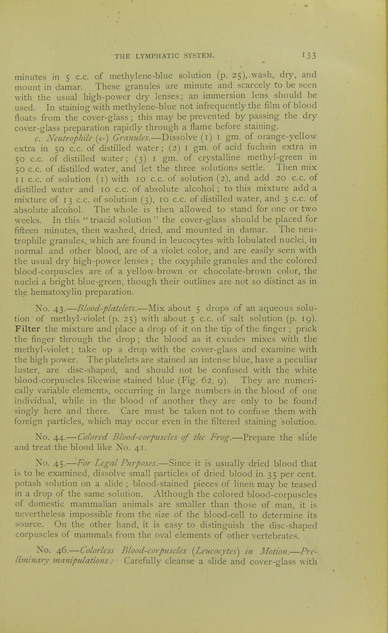 minutes in 5 c.c. of methylcne-blue solution (p. 25),.wasli, dry, and mount in daniar. Tliese granules are minute and scarcely to be seen with the usual high-power dry lenses; an immersion lens should be used. In staining with methylene-blue not infrequently the film of blood floats from the cover-glass ; this may be prevented by passing the dry cover-glass preparation rapidly through a flame before staining. c. Neutrophile (s-) Granules.—Dissolve (1)1 gm. of orange-yellow extra in 50 c.c. of distilled water; (2) i gm. of acid fuchsin extra in 50 c.c. of distilled water; (3) I gm. of crystalline methyl-green in 50 c.c. of distilled water, and let the three solutions settle. Then mix II c.c. of solution (i) with 10 c.c. of solution (2), and add 20 c.c. of distilled water and 10 c.c. of absolute alcohol; to this mixture add a mixture of 13 c.c. of solution (3), 10 c.c. of distilled water, and 3 c.c. of absolute alcohol. The whole is then allowed to stand for one or two weeks. In this  triacid solution the cover-glass should be placed for fifteen minutes, then washed, dried, and mounted in damar. The neu- trophile granules, which are found in leucocytes with lobulated nuclei, in normal and other blood, are of a violet color, and are easily seen with the usual dry high-power lenses ; the oxyphile granules and the colored blood-corpuscles are of a yellow-brown or chocolate-brown color, the nuclei a bright blue-green, though their outlines are not so distinct as in the hematoxylin preparation. No. 43.—Blood-platelets.—Mix about 5 drops of an aqueous solu- tion of methj'l-violet (p. 25) with about 5 c.c. of .salt solution (p. 19). Filter the mixture and place a drop of it on the tip of the finger ; prick the finger through the drop ; the blood as it exudes mixes with the methyl-violet; take up a drop with the cover-glass and examine with the high power. The platelets are stained an intense blue, have a peculiar luster, are disc-shaped, and should not be confu.sed with the white blood-corpuscles likewise stained blue (Fig. 62, 9). They are numeri- cally variable elements, occurring in large numbers in the blood of one individual, while in the blood of another they are only to be found singly here and there. Care must be taken not to confuse them with foreign particles, which may occur even in the filtered staining solution. No. 44.—Colored Blood-corpuscles of the Frog.—Prepare the slide and treat the blood like No. 41. No. 45.—For Legal Purposes.—Since it is usually dried blood that is to be examined, dissolve small particles of dried blood in 35 per cent, potash solution on a slide ; blood-stained pieces of linen may be teased in a drop of the same solution. Although the colored blood-corpuscles of domestic mammalian animals are smaller than those of man, it is nevertheless impossible from the size of the blood-cell to determine its source. On the other hand, it is ea.sy to distinguish the disc-shaped corpuscles of mammals from the oval elements of other vertebrates. No. 46.—Colorless Blood-corpuscles [Leucocytes) in Motio)i.—Pre- liminary manipulations: Carefully cleanse a slide and cover-glass