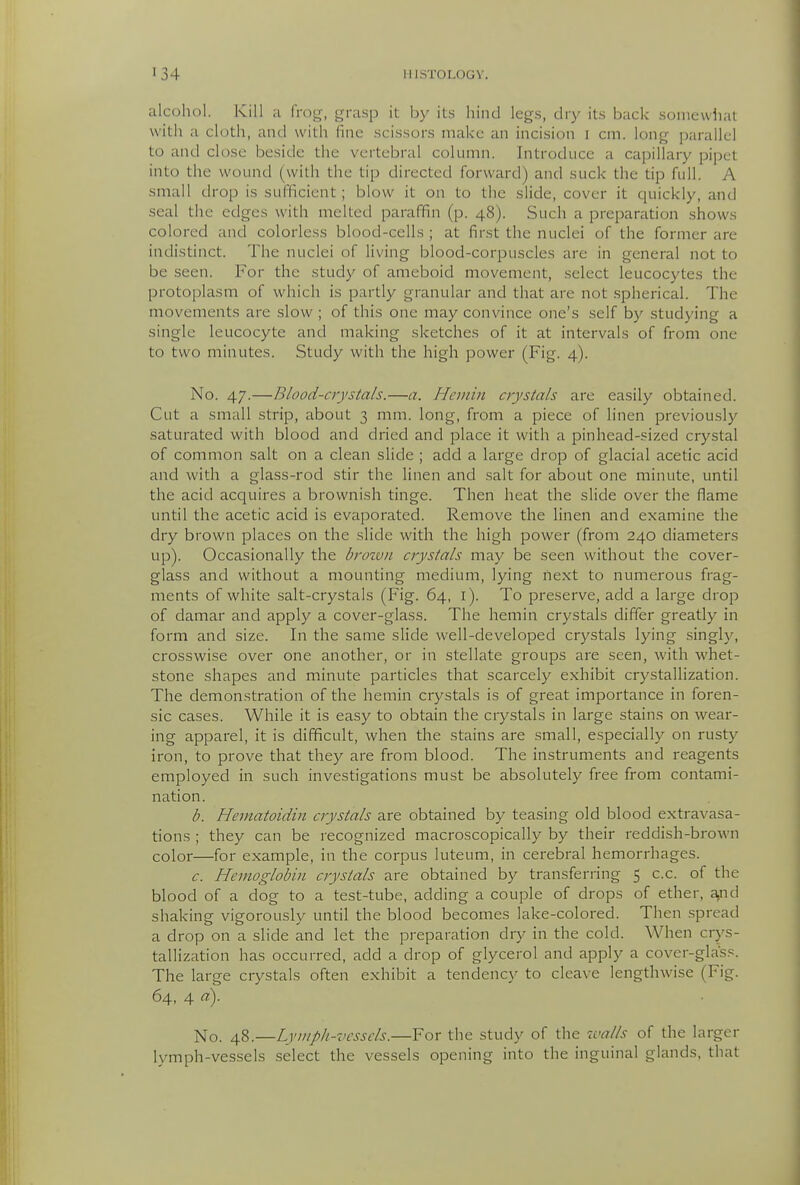 alcohol. Kill a frog, grasp it by its hind legs, dry its back somewhat with a cloth, and with fine scissors make an incision i cm. long parallel to and close beside the vertebral column. Introduce a capillary pipct into the wound (with the tip directed forward) and suck the tip full. A small drop is sufficient; blow it on to the slide, cover it quickly, and seal the edges with melted paraffin (p. 48). Such a preparation shows colored and colorless blood-cells ; at first the nuclei of the former are indistinct. The nuclei of living blood-corpuscles are in general not to be seen. For the study of ameboid movement, select leucocytes the protoplasm of which is partly granular and that are not .spherical. The movements are slow ; of this one may convince one's self by studying a single leucocyte and making sketches of it at intervals of from one to two minutes. Study with the high power (Fig. 4). No. 47.—Blood-crystals.—a. Hcinin crystals are easily obtained. Cut a small strip, about 3 mm. long, from a piece of Hnen previously saturated with blood and dried and place it with a pinhead-sized crystal of common salt on a clean slide ; add a large drop of glacial acetic acid and with a glass-rod stir the linen and salt for about one minute, until the acid acquires a brownish tinge. Then heat the slide over the flame until the acetic acid is evaporated. Remove the linen and examine the dry brown places on the slide with the high power (from 240 diameters up). Occasionally the brotvii crystals may be seen without the cover- glass and without a mounting medium, lying next to numerous frag- ments of white salt-crystals (Fig. 64, l). To preserve, add a large drop of damar and apply a cover-glass. The hemin crystals differ greatly in form and size. In the same slide well-developed crystals lying singly, crosswise over one another, or in stellate groups are seen, with whet- stone shapes and minute particles that scarcely exhibit crystallization. The demonstration of the hemin crystals is of great importance in foren- sic cases. While it is easy to obtain the crystals in large stains on wear- ing apparel, it is difficult, when the stains are small, especially on rusty iron, to prove that they are from blood. The instruments and reagents employed in such investigations must be absolutely free from contami- nation. b. Hematoidin crystals are obtained by teasing old blood extravasa- tions ; they can be recognized macroscopically by their reddish-brown color—for example, in the corpus luteum, in cerebral hemorrhages. c. Hemoglobin crystals are obtained by transferring 5 c.c. of the blood of a dog to a test-tube, adding a couple of drops of ether, aaid shaking vigorously until the blood becomes lake-colored. Then spread a drop on a slide and let the preparation dry in the cold. When crys- tallization has occurred, add a drop of glycerol and apply a cover-glass. The large crystals often exhibit a tendency to cleave lengthwise (Fig. 64, 4 a). No. 48.—Lymph-vessels.—For the study of the walls of the larger lymph-vessels .select the vessels opening into the inguinal glands, that