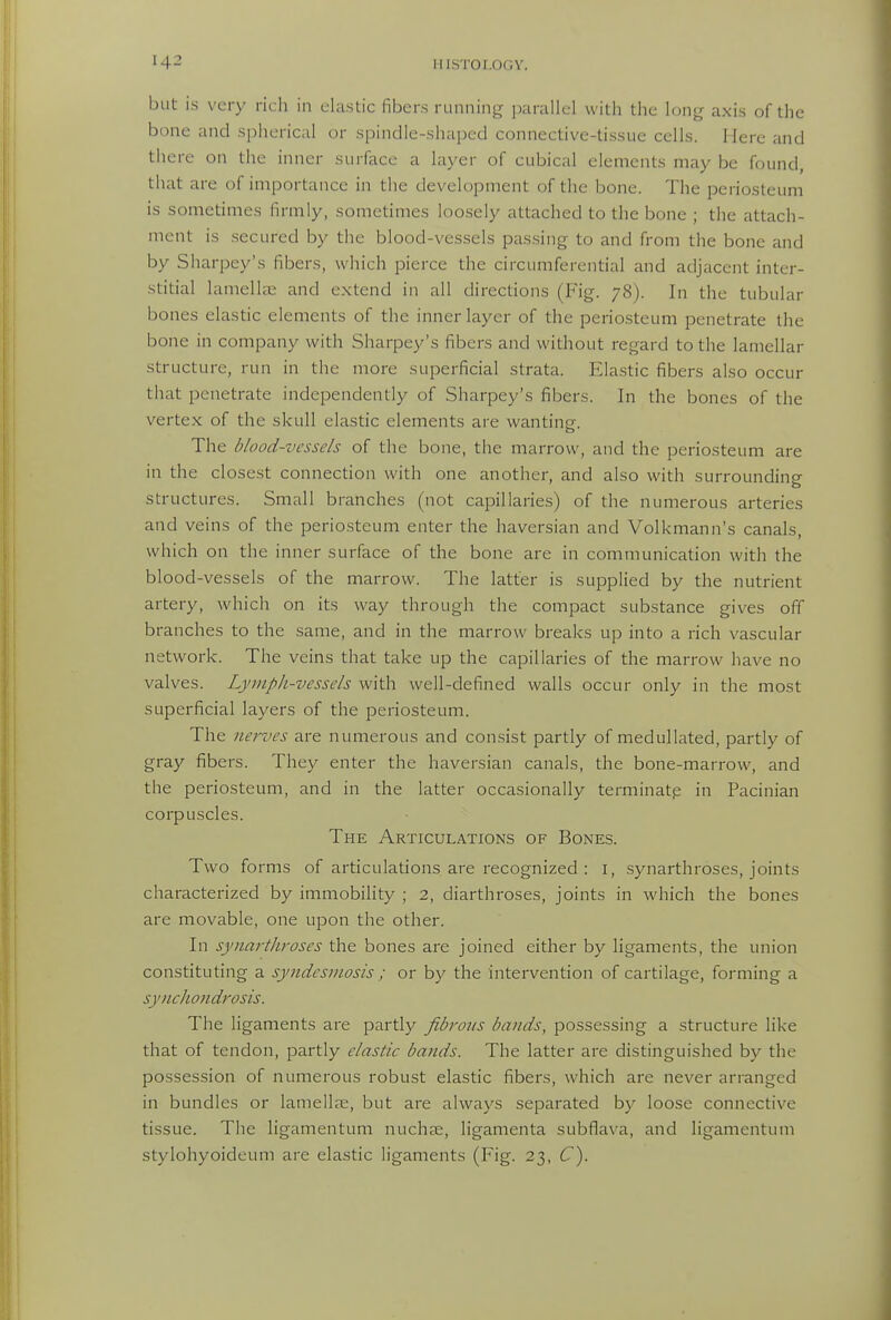 but is very ricli in clastic fibers running parallel with the long axis of the bone and spherical or spindle-shaped connective-tissue cells. Here and there on the inner surface a layer of cubical elements may be found, that are of importance in the development of the bone. The periosteum is sometimes firmly, sometimes loosely attached to the bone ; the attach- ment is secured by the blood-vessels pas.sing to and from the bone and by Sharpey's fibers, which pierce the circumferential and adjacent inter- stitial lamellae and extend in all directions (Fig. 78). In the tubular bones elastic elements of the inner layer of the periosteum penetrate the bone in company with Sharpey's fibers and without regard to the lamellar structure, run in the more superficial strata. EIa.stic fibers also occur that penetrate independently of Sharpey's fibers. In the bones of the verte.x of the skull elastic elements are wanting. The blood-vessels of the bone, the marrow, and the periosteum are in the closest connection with one another, and also with surrounding structures. Small branches (not capillaries) of the numerous arteries and veins of the periosteum enter the haversian and Volkmann's canals, which on the inner surface of the bone are in communication with the blood-vessels of the marrow. The latter is supplied by the nutrient artery, which on its way through the compact substance gives off branches to the same, and in the marrow breaks up into a rich vascular network. The veins that take up the capillaries of the marrow have no valves. Lymph-vessels with well-defined walls occur only in the most superficial layers of the periosteum. The nerves are numerous and consist partly of medullated, partly of gray fibers. They enter the haversian canals, the bone-marrow, and the periosteum, and in the latter occasionally terminatp in Pacinian coipuscles. The Articulations of Bones. Two forms of articulations are recognized : i, synarthroses, joints characterized by immobility ; 2, diarthroses, joints in which the bones are movable, one upon the other. In synarthroses the bones are joined either by ligaments, the union constituting a syndesmosis ; or by the intervention of cartilage, forming a synchondrosis. The ligaments are partly fibrous bands, possessing a structure like that of tendon, partly elastic bands. The latter are distinguished by the possession of numerous robust elastic fibers, which are never arranged in bundles or lamellae, but are always separated by loose connective tissue. Tiie ligamentum nuchas, ligamenta subflava, and ligamentuni stylohyoideum are clastic ligaments (Fig. 23, C).