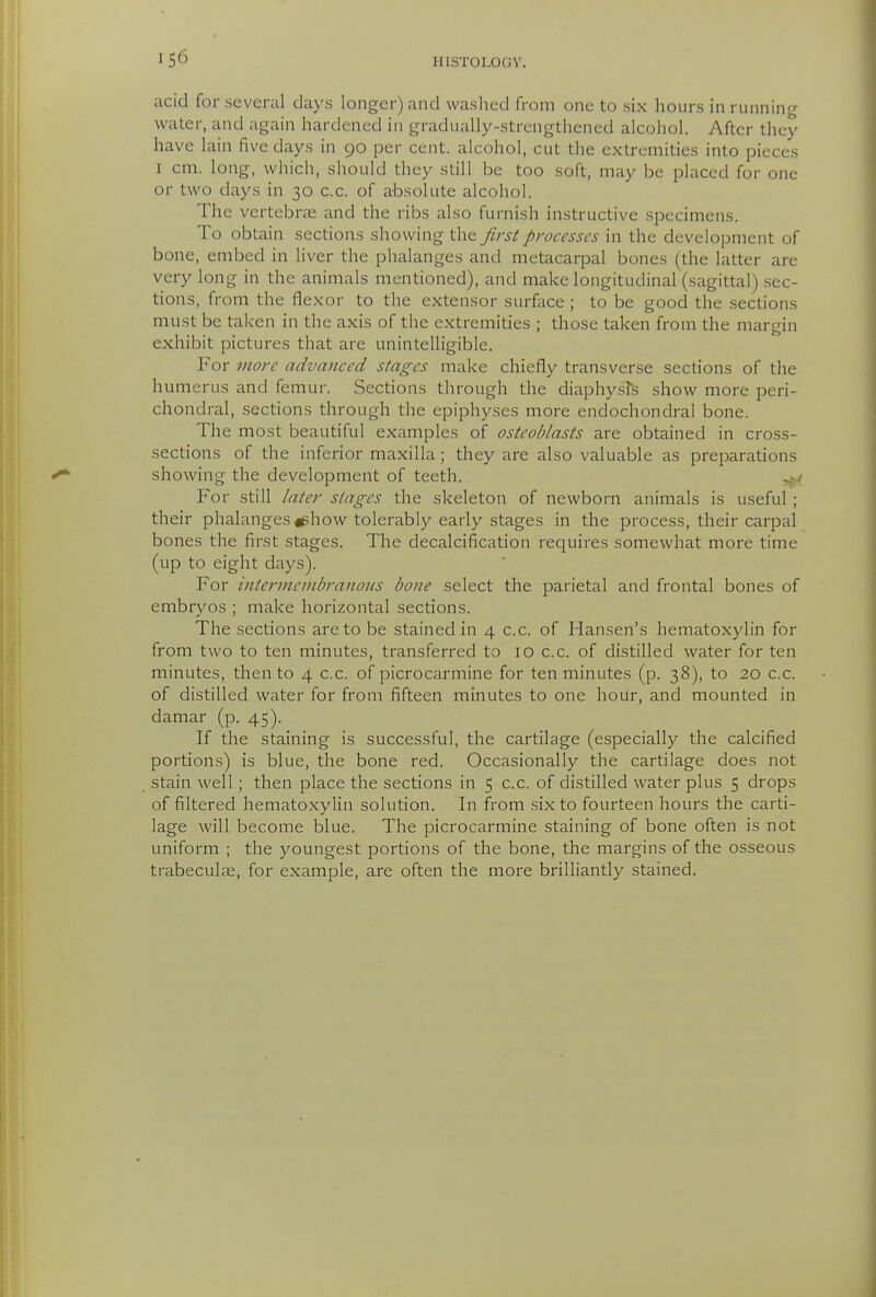 acid for several days longer) and washed from one to six hours in running water, and again hardened in gradually-strengthened alcohol. After they have lain five days in 90 per cent, alcohol, cut the exlreniides into pieces I cm. long, which, should they still be too soft, may be placed for one or two days in 30 c.c. of absolute alcohol. The vertebrae and the ribs also furnish instructive specimens. To obtain sections showing the first processes in the development of bone, embed in liver the phalanges and metacarpal bones (the latter are very long in the animals mentioned), and make longitudinal (sagittal) sec- tions, from the flexor to the extensor surface ; to be good the sections must be taken in the axis of the extremities ; those taken from the margin exhibit pictures that are unintelligible. For more advanced stages make chiefly transverse sections of the humerus and femur. Sections through the diaphysfs show more peri- chondral, sections through the epiphyses more endochondral bone. The most beautiful examples of osteoblasts are obtained in cross- sections of the inferior maxilla; they are also valuable as preparations showing the development of teeth. For still later stages the skeleton of newborn animals is useful ; their phalanges jghow tolerably early stages in the process, their carpal bones the first stages. The decalcification requires somewhat more time (up to eight days). For intermeinbranous bone select the parietal and frontal bones of embryos ; make horizontal sections. The sections are to be stained in 4 c.c. of Hansen's hematoxylin for from two to ten minutes, transferred to 10 c.c. of distilled water for ten minutes, then to 4 c.c. of picrocarmine for ten minutes (p. 38), to 20 c.c. of distilled water for from fifteen minutes to one hoUr, and mounted in damar (p. 45). If the staining is successful, the cartilage (especially the calcified portions) is blue, the bone red. Occasionally the cartilage does not stain well; then place the sections in 5 c.c. of distilled water plus 5 drops of filtered hematoxylin solution. In from six to fourteen hours the carti- lage will become blue. The picrocarmine staining of bone often is not uniform ; the youngest portions of the bone, the margins of the osseous trabeculas, for example, are often the more brilliantly stained.