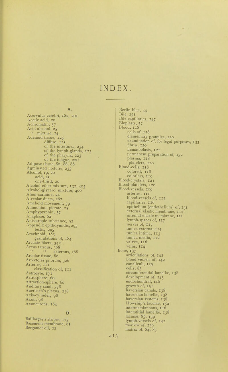 INDEX. A. Acervulus cerebri, 1S2, 201 Acetic acid, 20 Achroniatin, 57 Acid alcohol, 25  mixture, 24 Adenoid tissue, 125 diffuse, 125 of the intestines, 234 of the lymph-glands, 123 of the phar)'nx, 223 of the tongue, 220 Adipose tissue, 80, 86. 88 Agminated nodules, 235 Alcohol, 19, 20 acid, 25 one-third, 20 Alcohol-ether mixture, 132, 405 Alcohol-glycerol mixture, 406 Alum-carmine, 24 Alveolar ducts, 267 Ameboid movement, 59 Ammonium picrate, 25 Amphypyrenin, 57 Anaphase, 62 Anisotropic substance, 92 Appendix epididymidis, 295 testis, 295 Arachnoid, 183 granulations of, 184 Arcuate fibers, 342 A reus tarseus, 368  externus, 368 Areolar tissue, 80 Arrcctores pilorum, 326 Arteries, 111 classification of, ill Astrocyte, 171 Astrosphere, 60 Attraction-sphere, 60 Auditory sand, 378 Auerbach's plexus, 238 Axis-cylinder, 98 Axon, 98 Axoneurons, 164 B. Baillarger's stripes, 175 Basement memlarane, 81 Bergamot oil, 22 Berlin blue, 44 Bile, 251 Bile-capillaries, 247 Bioplasts, 57 Blood, 118 cells of, 118 elementary granules, 120 examination of, for legal purposes, fibrin, 120 hematoblasts, 121 permanent preparation of, 132 plasma, 118 -platelets, 120 Blood-cells, 118 colored, 118 colorless, 119 Blood-ciystals, 121 Blood-platelets, 120 Blood-vessels, 109 arteries, III blood-vessels of, 117 capillaries, 116 epithelium (endothelium) of, 131 external elastic membrane, 112 internal elastic membrane, iii lymph-spaces of, 117 nerves of, 117 tunica externa, 114 tunica intima, 113 tunica media, 112 valves, 116 veins, 114 Bone, 137 articulations of, 142 blood-vessels of, 142 canaliculi, 139 cells, 85 circumferential lamellae, 13S development of, 145 endochondral, 146 growth of, 151 haversian canals, 138 haversian lamellic, 138 haversian systems, 138 Howship's lacunre, 152 intermembranous, 146 interstitial lamellte, 138 lacuna, 85, 139 lymph-vessels of, 142 marrow of, 139 matrix of, 84, 85