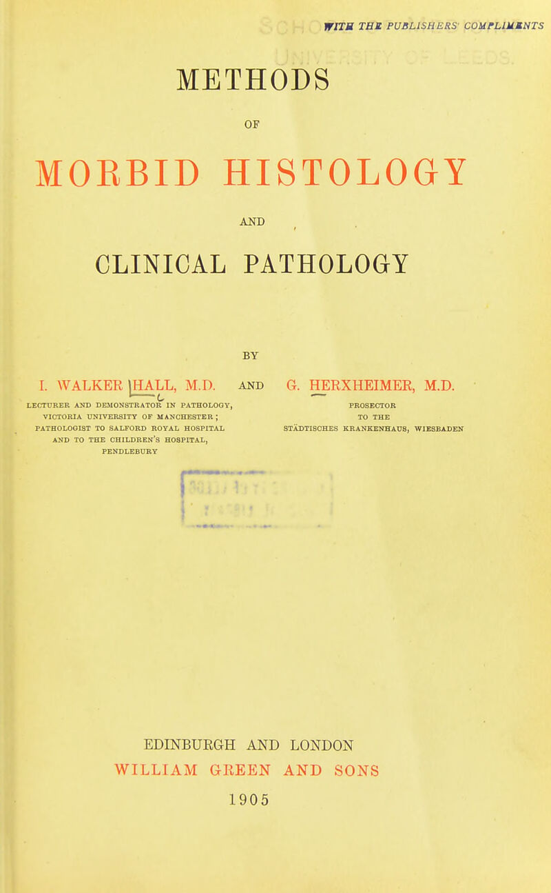 WITM TBI PUBLISHERS' COUrUMMNTS METHODS OF MOEBID HISTOLOGY AND CLINICAL PATHOLOGY BY I. WALKER I HALL, M.D. and G. HERXHEIMER, M.D. I 1 — LECTDBER AND DEMONSTRATOR IN PATHOLOGY, PROSECTOR VICTORIA UNIVERSITY OF MANCHESTER; TO THE PATHOLOGIST TO SAUOBD ROYAL HOSPITAL STADTISOHES KRANKENHAUS, WIEBBADEK AND TO THE CHILDREN'S HOSPITAL, PENDLEBURY EDINBURGH AND LONDON WILLIAM GREEN AND SONS 1905