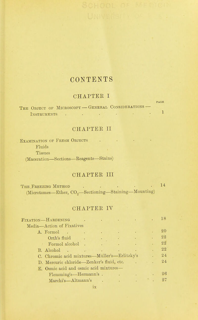 CONTENTS CHAPTEE I PAGE The Object of Microscopy — General Considerations — Instruments . . ■ ■ • ^ CHAPTEE II Examination of Fresh Objects . . • • Fluids Tissues (Maceration—Sections—Keagents—Stains) CHAPTEE III The,Freezing Method . . • • .14 (Microtomes—Ether, CO2—Sectioning—Staining—Mounting) CHAPTEE IV Fixation—Hardening - . • • .18 Media—Action of Fixatives A. Formol Orth's fluid Formol alcohol . B. Alcohol . C. Chromic acid mixtures—Muller's—Erlitzk/s D. Mercuric chloride—Zenker's fluid, etc. E. Osmic acid and osmic acid mixtures— Flemming's—Hermann's . Marchi's—Altmann's ix 20 22 22 22 24 24 26 27