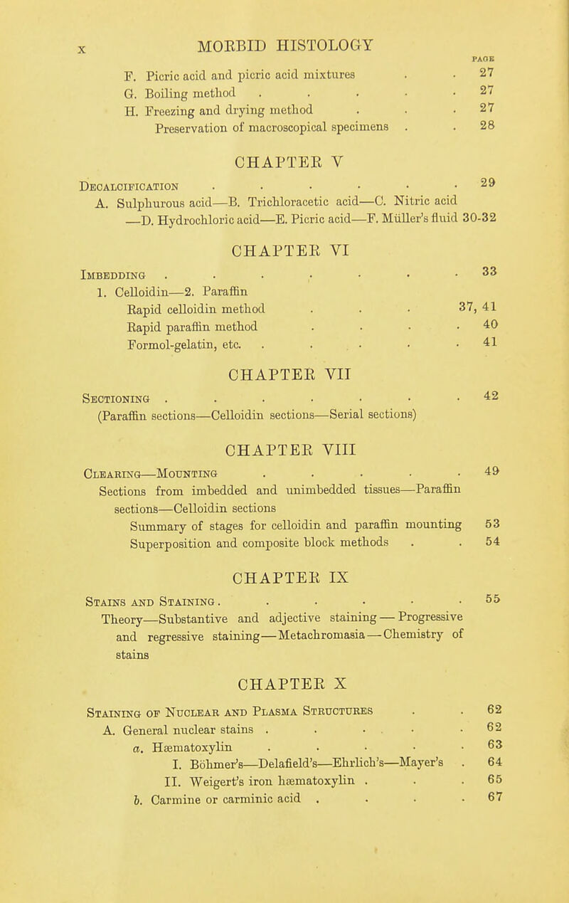 PAGE F. Picric acid and picric acid mixtures . • 27 G. Boiling method . . . • .27 H. Freezing and drying method . . .27 Preservation of macroscopical specimens . .28 CHAPTEK V Decalcification . ■ • • • .29 A. Sulphurous acid—B. Trichloracetic acid—C. Nitric acid D. Hydrochloric acid—E. Picric acid—F. Midler's fluid 30-32 CHAPTEE VI Imbedding . . • ■ • • .33 1. Celloidin—2. Paraffin Rapid celloidin method . . • 37, 41 Rapid paraffin method . . • .40 Formol-gelatin, etc. . . • . .41 CHAPTEE VII Sectioning . . . • • • .42 (Paraffin sections—Celloidin sections—Serial sections) CHAPTEE VIII Clearing—Mounting . . . . .49 Sections from imbedded and unimbedded tissues—Paraffin sections—Celloidin sections Summary of stages for celloidin and paraffin mounting 53 Superposition and composite block methods . . 54 CHAPTEE IX Stains and Staining . . . • • .55 Theory—Substantive and adjective staining — Progressive and regressive staining—Metachromasia — Chemistry of stains CHAPTEE X Staining of Nucleab and Plasma Structures A. General nuclear stains . . • . • a, Haematoxylin . . . • I. Bohmer's—Delafield's—EhrUch's—Mayer's II. Weigert's iron haematoxylin . b. Carmine or carminic acid . 62 62 63 64 65 67