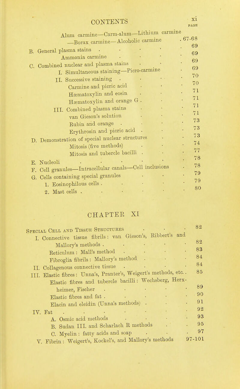 PAGE Alum carmine-Carm-alum—Lithium carmine —Borax carmine—Alcoholic carmine B. General plasma stains . • • ' Ammonia carmine C. Combined nuclear and plasma stains . • I. Simultaneous staining—Picro-carmine II. Successive staining . Carmine and picric acid Htematoxylin and eosin Hfematoxylin and orange G . III. Combined plasma stains van Gieson's solution Rubin and orange . Erythrosin and picric acid . D. Demonstration of special nuclear structures Mitosis (five methods) Mitosis and tubercle bacilli . E. Nucleoli . • •  ' F. CeU granules—Intracellular canals—Cell inclusions G. Cells containing special granules 1. Eosinophilous cells . • • • 2. Mast cells . • • •  67-68 69 69 69 69 70 70 71 71 71 71 73 73 73 74 77 78 78 79 79 80 CHAPTER XI Special Cell and Tissue Steuctures I. Connective tissue fibrils: van Gieson's, Eibbert's and Mallory's methods . Reticulum : Mall's method . Fibroglia fibrils : MaUory's method . II. Collagenous connective tissue III. Elastic fibres: Unna's, Pranter's, Weigert's methods, etc. Elastic fibres and tubercle baciUi: Wechsberg, Herx heimer, Fischer Elastic fibres and fat . Elacin and eleidin (Unna's methods) IV. Fat . A. Osmic acid methods B. Sudan III. and Scharlach R methods C. Myelin : fatty acids and soap V. Fibrin : Weigert's, Kockel's, and Mallory's methods 97- 82 82 83 84 84 85 89 90 91 92 93 95 97 101