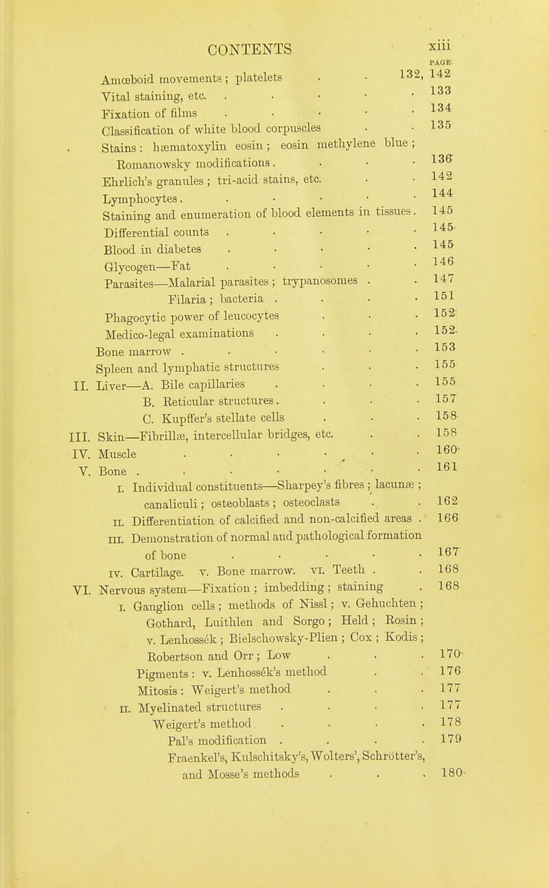 PAOE. Amceboid movements; platelets . • 132,142 Vital staining, etc. . • • • ■ i-oo Fixation of films . • • • .134 Classification of white blood corpuscles • .135 Stains: hematoxylin eosin ; eosin methylene blue ; Romanowsky modifications. . • .136 Ehrlich's granules ; tri-acid stains, etc. • .142 Lymphocytes. . . • • ■ Staining and enumeration of blood elements in tissues. 145 Differential counts . . • • .145- Blood in diabetes . • • • .145 Glycogen—Fat . . • • ' '^^^ Parasites—Malarial parasites ; trypanosomes . .147 Filaria; bacteria . . . .151 Phagocytic power of leucocytes . . .152: Medico-legal examinations . . • .152. Bone marrow Spleen and lymphatic structures . . .155- II. Liver—A. Bile capillaries . . ■ .155 B. Eeticular structures. . • .157 C. Kupffer's stellate cells . . .158- III. Skin—Fibrillae, intercellular bridges, etc. . .158 IV. Muscle . . ■ • . • .160- V. Bone . . . • • • .161 I. Individual constituents—Sharpey's fibres ; lacunffi ; canaliculi; osteoblasts; osteoclasts . . 162 II. Differentiation of calcified and non-calcified areas . 166 III. Demonstration of normal and pathological formation of bone . . . • .167 IV. Cartilage, v. Bone marrow, vi. Teeth . .168 VI. Nervous system—Fixation; imbedding; staining . 168 I. GaugKon cells ; methods of Nissl; v. Gehuchten ; Gothard, Luithlen and Sorgo; Held; Rosin; V. Lenhossek ; Bielschowsky-Plien ; Cox ; Kodis ; Robertson and Orr; Low . . .170- Pigments: v. Lenhossek's method . .176 Mitosis: Weigert's method . . .177 ■ n. Myelinated stnictures . . . .177 Weigert's method . . . .178 Pal's modification . . . .179 Fraenkel's, Kulschitsky's, Wolters', Schrotter's, and Mosse's methods . . .180-
