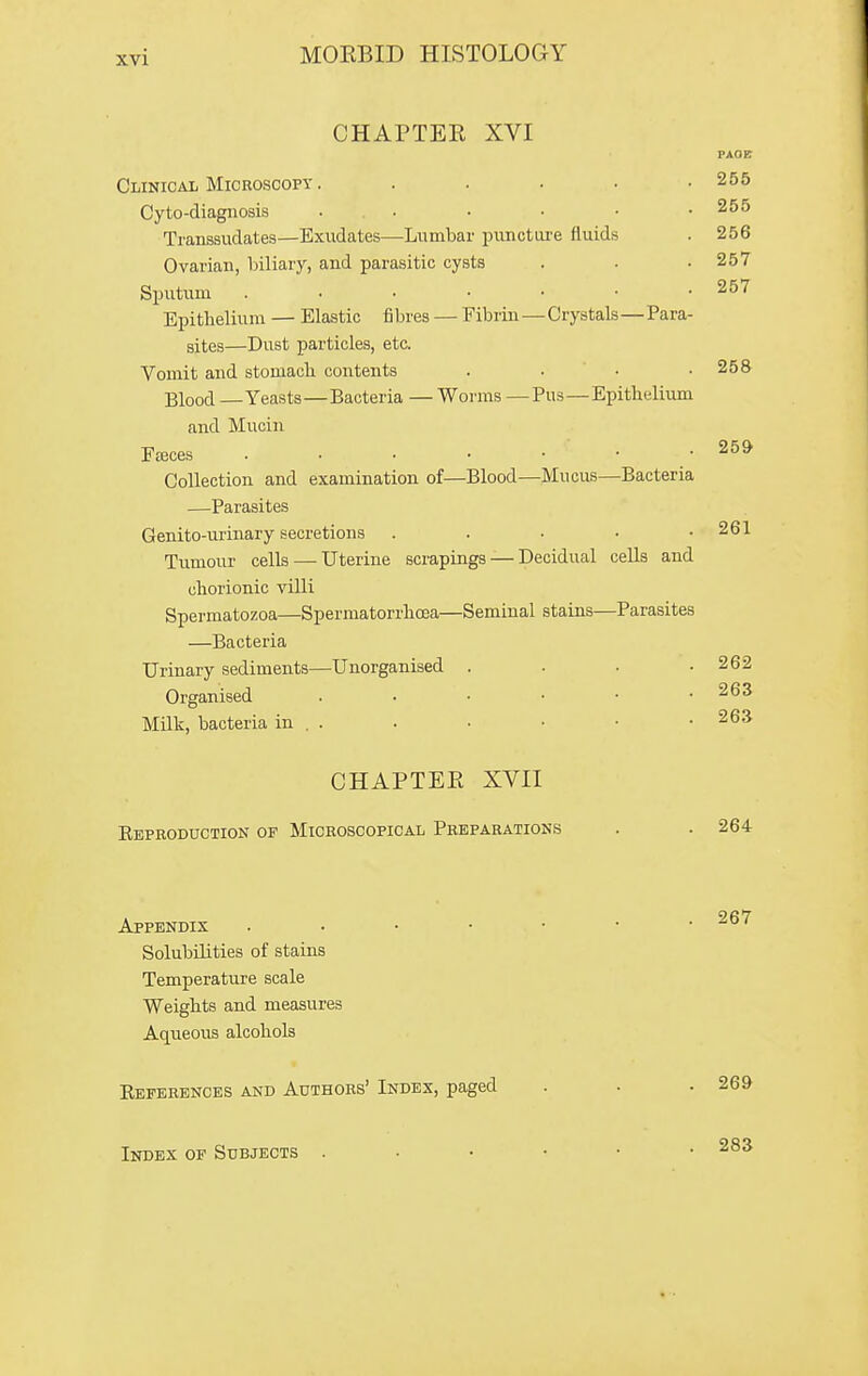 CHAPTER XVI PAOB 255 255 256 257 257 CLiNicAii Microscopy .... Cyto-diagnosis .... Transsudates—Exudates—Lumbar punctiu-e fluids Ovarian, biliary, and parasitic cysts Sputum . . . ■ • Epitlielium — Elastic fibres — Fibrin—Crystals—Para- sites—Dust particles, etc. Vomit and stomach contents . . • .258 Blood —Yeasts—Bacteria — Worms —Pus—Epithelium and Mucin FfEces 25» Collection and examination of—Blood—Mucus—Bacteria —Parasites Genito-urinary secretions . . . • .261 Tumour cells—-Uterine scrapings — Decidual cells and chorionic villi Spermatozoa—Spermatorrhoea—Seminal stains—Parasites —Bacteria Urinary sediments—Unorganised . . . .262 Organised 263 Milk, bacteria in . . . . • • .263 CHAPTER XVII Eeproduction of Microscopical Preparations . . 264 Appendix . . . • Solubilities of stains Temperature scale Weights and measures Aqueous alcohols Keperences and Authors' Index, paged Index oe Subjects 283