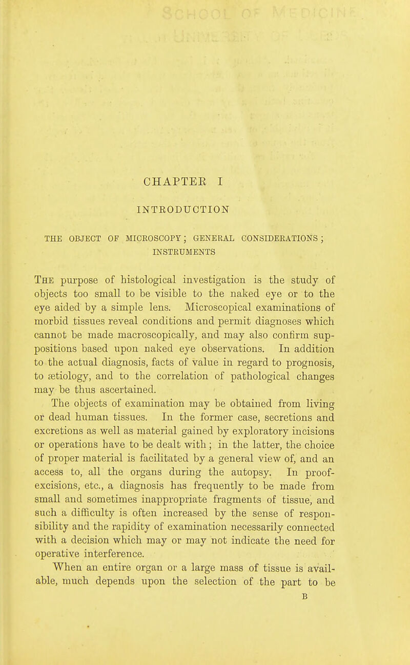 INTEODUCTION THE OBJECT OF MICEOSCOPY; GENERAL CONSIDEEATIONS ; INSTRUMENTS The purpose of histological investigation is the study of objects too small to be visible to the naked eye or to the eye aided by a simple lens. Microscopical examinations of morbid tissues reveal conditions and permit diagnoses which cannot be made macroscopically, and may also confirm sup- positions based upon naked eye observations. In addition to the actual diagnosis, facts of value in regard to prognosis, to fetiology, and to the correlation of pathological changes may be thus ascertained. The objects of examination may be obtained from living or dead human tissues. In the former case, secretions and excretions as well as material gained by exploratory incisions or operations have to be dealt with ; in the latter, the choice of proper material is facilitated by a general view of, and an access to, all the organs during the autopsy. In proof- excisions, etc., a diagnosis has frequently to be made from small and sometimes inappropriate fragments of tissue, and such a difficulty is often increased by the sense of respon- sibility and the rapidity of examination necessarily connected with a decision which may or may not indicate the need for operative interference. When an entire organ or a large mass of tissue is avail- able, much depends upon the selection of the part to be B