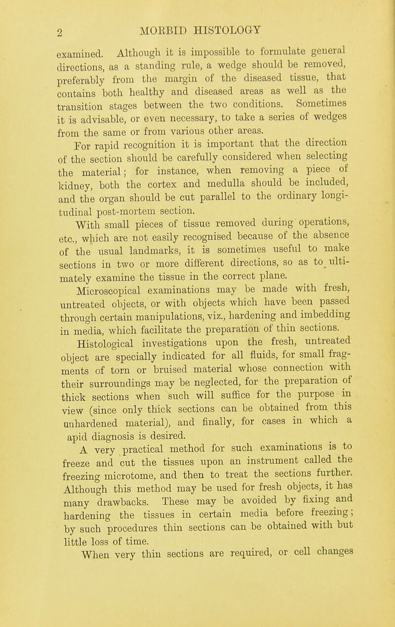 examiued. Althoiigli it is impossible to formulate geueral directions, as a standing rule, a wedge should be removed, preferably from the margin of the diseased tissue, that contains both healthy and diseased areas as well as the transition stages between the two conditions. Sometimes it is advisable, or even necessary, to take a series of wedges from the same or from various other areas. For rapid recognition it is important that the direction of the section should be carefully considered when selecting the material; for instance, when removing a piece of kidney, both the cortex and medulla should be included, and the organ should be cut parallel to the ordinary longi- tudinal post-mortem section. With small pieces of tissue removed during operations, etc., which are not easily recognised because of the absence of the usual landmarks, it is sometimes useful to make sections in two or more different directions, so as to^ ulti- mately examine the tissue in the correct plane. Microscopical examinations may be made with fresh, untreated objects, or with objects which have been passed through certain manipulations, viz., hardening and imbedding in media, which facilitate the preparation of thin sections. Histological investigations upon the fresh, untreated object are specially indicated for all fluids, for small frag- ments of torn or bruised material whose connection with their surroundings may be neglected, for the preparation of thick sections when such will suffice for the purpose in view (since only thick sections can be obtained from this unhardened material), and finally, for cases in which a apid diagnosis is desired. A very practical method for such examinations is to freeze and cut the tissues upon an instrument called the freezing microtome, and then to treat the sections further. Although this method may be used for fresh objects, it has many drawbacks. These may be avoided by fixing and hardening the tissues in certain media before freezing; by such procedures thin sections can be obtained with but little loss of time. When very thin sections are requii-ed, or cell changes