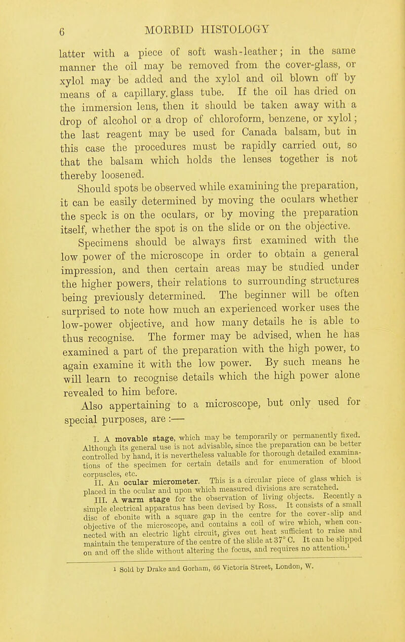latter with a piece of soft wash-leather; in the same manner the oil may be removed from the cover-glass, or xylol may be added and the xylol and oil blown off by means of a capillary, glass tube. If the oil has dried on the immersion lens, then it should be taken away with a drop of alcohol or a drop of chloroform, benzene, or xylol; the last reagent may be used for Canada balsam, but in this case the procedures must be rapidly carried out, so that the balsam which holds the lenses together is not thereby loosened. Should spots be observed while examining the preparation, it can be easily determined by moving the oculars whether the speck is on the oculars, or by moving the preparation itself, whether the spot is on the slide or on the objective. Specimens should be always first examined with the low power of the microscope in order to obtain a general impression, and then certain areas may be studied under the higher powers, their relations to surrounding structures being previously determined. The beginner will be often surprised to note how much an experienced worker uses the low-power objective, and how many details he is able to thus recognise. The former may be advised, when he has examined a part of the preparation with the high power, to again examine it with the low power. By such means he will learn to recognise details which the high power alone revealed to him before, Also appertaining to a microscope, but only used for special purposes, are :— I A movable stage, which may be temporarUy or permanently fixed. Although its general use is not advisable, since the preparation can be better controlled by hand, it is nevertheless valuable for thorough detailed examina- tions of the specimen for certam details and for enumeration of blood corpuscles, etc. , . . , .... II An ocular micrometer. This is a circular piece of glass which is placed in the ocular and upon which measured diA-isions are scratched. III A warm stage for the observation of living objects. Recently a simple' electrical apparatus has been devised by Ross. It consists of a small disc of ebonite with a square gap in the centre for the cover-slip and objective of the microscope, and contains a coU of wire which when con- nected with an electric light circuit, gives out heat sufficient to raise and maintain the temperature of the centre of the slide at 37° C. It can be slipped on and off the slide without altering the focus, and requires no attention. 1 Sold by Drake and Gorham, CO Victoria Street, London, W.