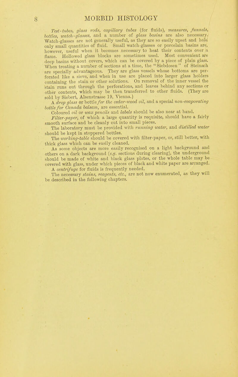 Test-tubes, glass rods, capillary tubes (for fiuidw), measures, funnels, bottles, watch-glasses, and a miraber of glass basuis are also necessary. Watch-glasses are not generally nseful, as they are so easily upset and hold only small quantities of fluid. Small watch-glasses or porcelain basins are, however, useful when it becomes necessary to heat their contents over a flame. Hollowed glass blocks are sometimes used. Most convenient are deep basins without covers, which can be covered by a piece of plain glass. When treating a number of sections at a time, the  Siebdosen  of Steinach are specially advantageous. They are glass vessels whose bottoms are per- forated like a sieve, and when in use are placed into larger glass holders containing the stain or other solutions. On removal of tlie inner vessel the stain runs out through the perforations, and leaves behiiul any sections or other contents, which may be then transferred to other fluids. (They are sold by Siebert, Alsenstrasse 19, Vienna.) A drop glass or bottle/or the cedar-wood oil, and a special non-evaporatiiig bottle for Canada balsam, are essential. Coloured oil or wax pencils and labels should be also near at hand. Filter-paper, of which a large quantity is requisite, should have a fairly smooth surface and be cleanly cut into small pieces. The laboratory must be provided with running water, and distilled water should be kept in stoppered bottles. The loorking-table should be covered with filter-paper, or, still better, with thick glass which can be easily cleaned. As some objects are more easily recognised on a light background and others on a dark background {e.g. sections during clearing), the undergi-ound should be made of white and black glass plates, or the whole table may be covered with glass, under which pieces of black and white paper are arranged. A centrifuge for fluids is frequently needed. The necessary stains, reagents, etc., are not now enumerated, as they will be described in the follomng chapters.