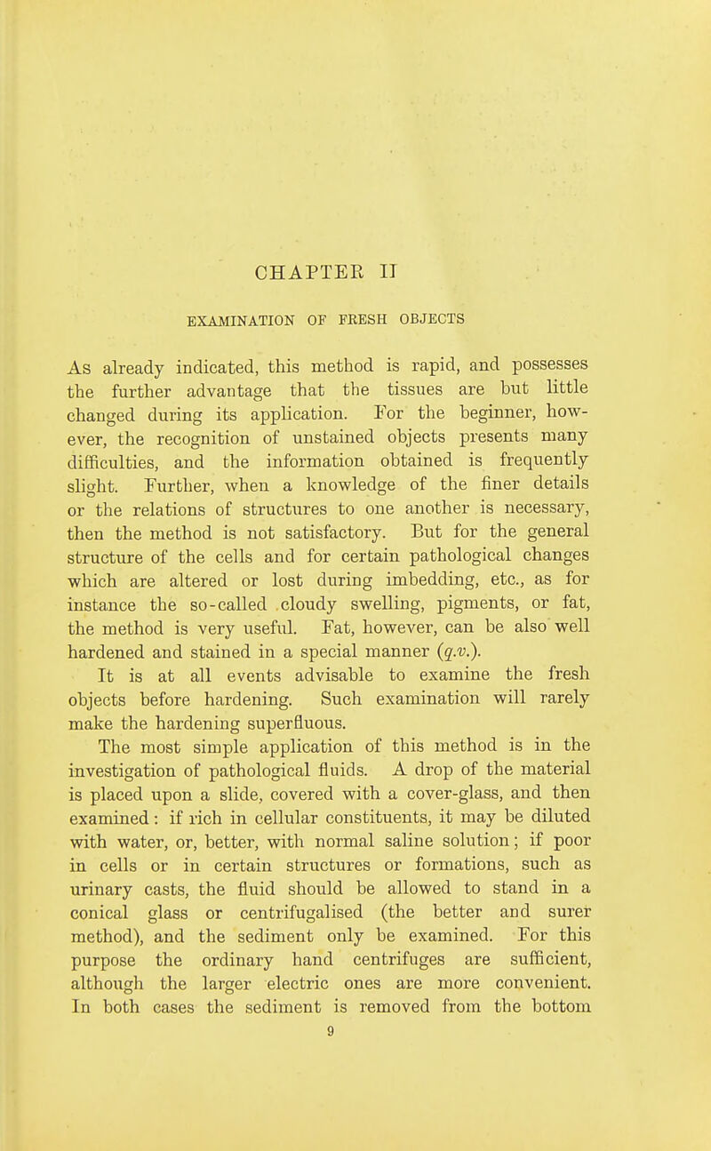 EXAMINATION OF FRESH OBJECTS As already indicated, this method is rapid, and possesses the further advantage that the tissues are but little changed during its application. For the beginner, how- ever, the recognition of unstained objects presents many difficulties, and the information obtained is frequently slight. Further, when a knowledge of the finer details or the relations of structures to one another is necessary, then the method is not satisfactory. But for the general structure of the cells and for certain pathological changes which are altered or lost during imbedding, etc., as for instance the so-called cloudy swelling, pigments, or fat, the method is very useful. Fat, however, can be also well hardened and stained in a special manner (q.v.). It is at all events advisable to examine the fresh objects before hardening. Such examination will rarely make the hardening superfluous. The most simple application of this method is in the investigation of pathological fluids. A drop of the material is placed upon a slide, covered with a cover-glass, and then examined: if rich in cellular constituents, it may be diluted with water, or, better, with normal saline solution; if poor in cells or in certain structures or formations, such as urinary casts, the fluid should be allowed to stand in a conical glass or centrifugalised (the better and surer method), and the sediment only be examined. For this purpose the ordinary hand centrifuges are sufficient, although the larger electric ones are more convenient. In both cases the sediment is removed from the bottom