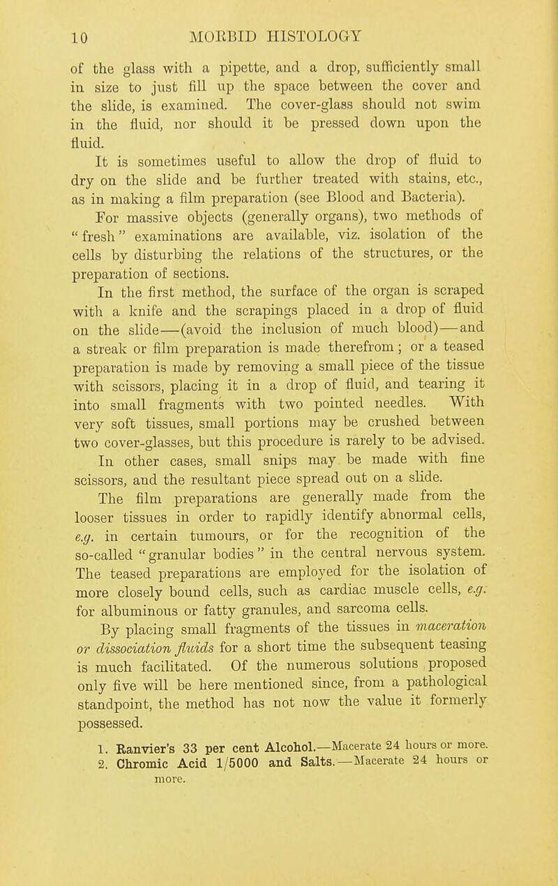 of the glass with a pipette, and a drop, sufficiently small in size to just fill up the space between the cover and the sMe, is examined. The cover-glass should not swim in the fluid, nor should it be pressed down upon the fluid. It is sometimes useful to allow the drop of fluid to dry on the slide and be i'urtlier treated witli stains, etc., as in making a film preparation (see Blood and Bacteria). For massive objects (generally organs), two methods of  fresh examinations are available, viz. isolation of the cells by disturbing the relations of the structures, or the preparation of sections. In the first method, the surface of the organ is scraped with a knife and the scrapings placed in a drop of fluid on the slide—(avoid the inclusion of much blood)—and a streak or film preparation is made therefrom; or a teased preparation is made by removing a small piece of the tissue with scissors, placing it in a drop of fluid, and tearing it into small fragments with two pointed needles. With very soft tissues, small portions may be crushed between two cover-glasses, but this procedure is rarely to be advised. In other cases, small snips may be made with fine scissors, and the resultant piece spread out on a slide. The film preparations are generally made from the looser tissues in order to rapidly identify abnormal cells, e.g. in certain tumours, or for the recognition of the so-called  granular bodies in the central nervous system. The teased preparations are employed for the isolation of more closely bound cells, such as cardiac muscle cells, e.g. for albuminous or fatty granules, and sarcoma cells. By placing small fragments of the tissues in maceration or dissociation fluids for a short time the subsequent teasing is much facilitated. Of the numerous solutions proposed only five will be here mentioned since, from a pathological standpoint, the method has not now the value it formerly possessed. 1. Ranvier's 33 per cent Alcohol.—Macerate 24 hours or more. 2. Chromic Acid 1/5000 and Salts.—Macerate 24 hours or more.