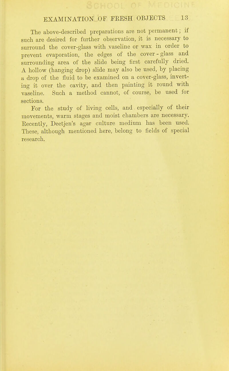 The above-described preparations are not permanent; if such are desired for further observation, it is necessary to surround the cover-glass with vaseline or wax in order to prevent evaporation, the edges of the cover-glass and surrounding area of the slide being first carefully dried. A hollow (hanging drop) slide may also be used, by placing a drop of the fluid to be examined on a cover-glass, invert- ing it over the cavity, and then painting it round with vaseline. Such a method cannot, of course, be used ibr sections. For the study of living cells, and especially of their movements, warm stages and moist chambers are necessary. Eecently, Deetjen's agar culture medium has been used. These, although mentioned here, belong to fields of special research.