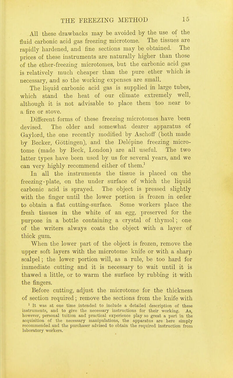 All these drawbacks may be avoided by the use of the fluid carbonic acid gas freezing microtome. The tissues are rapidly hardened, and fine sections may be obtained. The prices of these instruments are naturally higher than those of the ether-freezing microtomes, but the carbonic acid gas is relatively much cheaper than the pure ether which is necessary, and so the working expenses are small. The liquid carbonic acid gas is supplied in large tubes, which stand the heat of our cHmate extremely well, although it is not advisable to place them too near to a fire or stove. Different forms of these freezing microtomes have been devised. The older and somewhat dearer apparatus of Gaylord, the one recently modified by Aschoff (both made by Becker, Gottingen), and the Delepine freezing micro- tome (made by Beck, London) are all useful. The two latter types have been used by us for several years, and we can very highly recommend either of them.' In all the instruments the tissue is placed on the freezing-plate, on the under surface of which the liquid carbonic acid is sprayed. The object is pressed slightly with the finger until the lower portion is frozen in order to obtain a flat cutting-surface. Some workers place the fresh tissues in the white of an egg, preserved for the purpose in a bottle containing a crystal of thymol; one of the writers always coats the object with a layer of thick gum. When the lower part of the object is frozen, remove the upper soft layers with the microtome knife or with a sharp scalpel; the lower portion will, as a rule, be too hard for immediate cutting and it is necessary to wait until it is thawed a little, or to warm the surface by rubbing it with the fingers. Before cutting, adjust the microtome for the thickness of section required; remove the sections from the knife with ^ It was at one time intended to include a detailed description of these instruments, and to give the necessary iustructions for their working. As, however, personal tuition and practical experience play so great a part in the acquisition of the necessary manipulations, the apparatus are here simply reconuneiided and the purchaser advised to obtain the required instruction from laboratory workers.