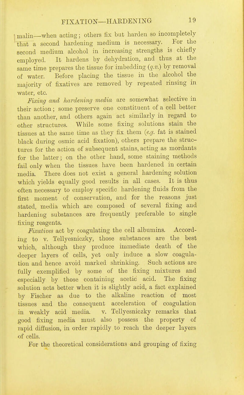 malin when acting; others fix but harden so incompletely that a second hardening medium is necessary. For the second medium alcohol in increasing strengths is chiefiy employed. It hardens by dehydration, and thus at the same time prepares the tissue for imbedding {q.v.) by removal of water. Before placmg the tissue in the alcohol the majority of fixatives are removed by repeated rinsing in water, etc. Fixing and hardening media are somewhat selective in their action ; some preserve one constituent of a cell better than another, and others again act similarly in regard to other structures. While some fixing solutions stain the tissues at the same time as they fix them (e.g. fat is stained black during osmic acid fixation), others prepare the struc- tures for the action of subsequent stains, acting as mordants for the latter; on the other hand, some staining methods fail only when the tissues have been hardened in certain media. There does not exist a general hardening solution which yields equally good results in all cases. It is thus ■often necessary to employ specific hardening fluids from the first moment of conservation, and for the reasons just stated, media which are composed of several fixing and hardening substances are frequently preferable to single fixing reagents. Fixatives act by coagulating the cell albumins. Accord- ing to v. Tellyesniczky, those substances are the best which, although they produce immediate death of the deeper layers of cells, yet only induce a slow coagula- tion and hence avoid marked shrinking. Such actions are fully exemplified by some of the fixing mixtures and especially by those containing acetic acid. The fixing solution acts better when it is slightly acid, a fact explained by Fischer as due to the alkaline reaction of most tissues and the consequent acceleration of coagulation in weakly acid media. v. Tellyesniczky remarks that good fixing media must also possess the property of rapid diffusion, in order rapidly to reach the deeper layers of cells. For the theoretical considerations and grouping of fixing