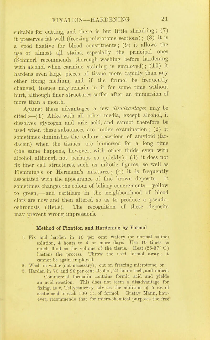 suiteble for cutting, and there is but little shrinking; (7) it preserves fat well (freezing microtome sections) ; (8) it is a good fixative for blood constituents; (9) it allows the use of almost all stains, especially the principal ones (Schmorl recommends thorough washing before hardening with alcohol when carmine staining is employed); (10) it hardens even large pieces of tissue more rapidly than any other fixing medium, and if the formol be frequently changed, tissues may remain in it for some time without hurt, although finer structures suffer after an immersion of more than a month. Against these advantages a few disadvantages may be cited:—(1) Alike with all other media, except alcohol, it dissolves glycogen and uric acid, and cannot therefore be used when these substances are under examination; (2) it sometimes diminishes the colour reactions of amyloid (lar- dacein) when the tissues are immersed for a long time (the same happens, however, with other fluids, even with alcoliol, although not perhaps so quickly); (3) it does not fix finer cell structures, such as mitotic figures, so well as Flemming's or Hermann's mixtures; (4) it is frequently associated with the appearance of fine brown deposits. It sometimes changes the colour of biliary concrements—yellow to green,—and cartilage in the neighbourhood of blood clots are now and then altered so as to produce a pseudo- ochronosis (Heile). The recognition of these deposits may prevent wrong impressions. Method of Fixation and Hardening by Formol 1. Fix and harden in 10 per cent watery (or normal saline) solution, 4 hours to 4 or more days. Use 10 times as much fluid as the volume of the tissue. Heat (25-37° C.) hastens the process. Throw the used formol away; it cannot be again employed. 2. Wash in water (not necessary); cut on freezing microtome, or 3. Harden in 70 and 96 per cent alcohol, 24 hours eacb, and imbed. Commercial formalin contains formic acid and yields an acid reaction. This does not seem a disadvantage for fixing, as v. Tellyesniczky advises the addition of 5 c.c. of acetic acid to each 100 c.c. of formol. Gustav Mann, how- ever, recommends that for micro-chemical purposes the free