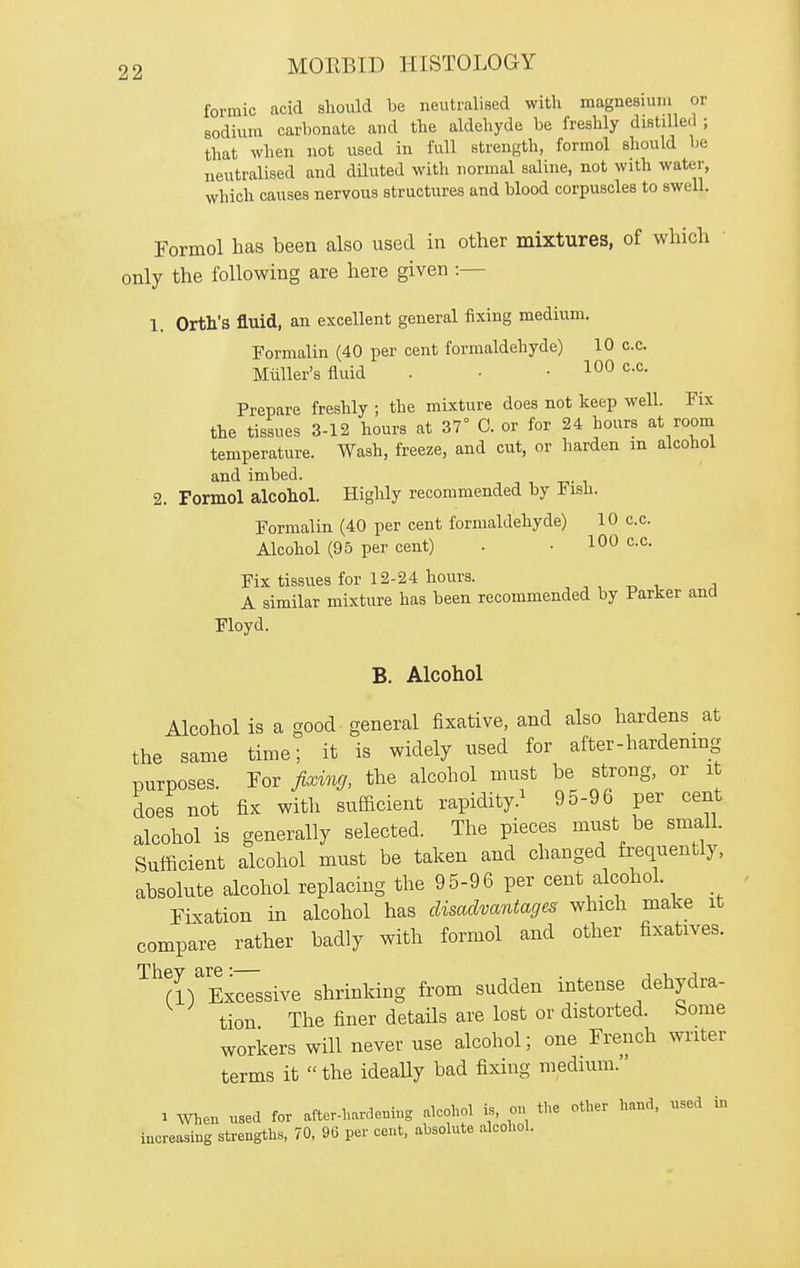 formic acid should be neutralised with magnesium or sodium carbonate and the aldehyde be freshly distilled ; that when not used in full strength, formol should be neutralised and diluted with normal saline, not with water, which causes nervous structures and blood corpuscles to sweU. Formol has been also used in other mixtures, of which only the following are here given :— 1. Orth's fluid, an excellent general fixing medium. Formalin (40 per cent formaldehyde) 10 c.c. Miiller's fluid . • • c.c. Prepare freshly ; the mixture does not keep well. Fix the tissues 3-12 hours at 37° C. or for 24 hours at room temperature. Wash, freeze, and cut, or harden m alcohol and imbed. 2. Formol alcohol. Highly recommended by J^isii. Formalin (40 per cent formaldehyde) 10 c.c. Alcohol (95 per cent) . • 100 c.c. Fix tissues for 12-24 hours. , , -r. , i A similar mixture has been recommended by Parker and Floyd. B. Alcohol Alcohol is a good general fixative, and also hardens at the same time; it is widely nsed for after-hardening purposes. Tor fixvuj, the alcohol must be strong, or i does not fix with sufficient rapidity.^ 95-96 per cent alcohol is generally selected. The pieces must be small. Sufficient alcohol must be taken and changed frequently, absolute alcohol replacing the 9 5-9 6 per cent alcohol. Fixation in alcohol has disadvantages which make it compare rather badly with formol and other fixatives. They are:— . j u j „ CD Excessive shrinking from sudden intense dehydra- tion The finer details are lost or distorted. Some workers will never use alcohol; one French writer terms it  the ideally bad fixing medium. . When used for after-hardening aleohol is, on the other hand, used in increasing strengths, 70, 96 per cent, absolute alcohol.