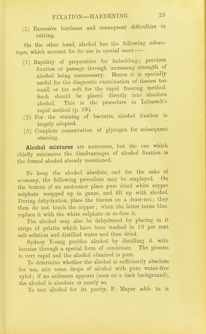 (2) Excessive hardness and consequent difficulties in cutting. On the other hand, alcohol has the following advan- tages, which account for its use in special cases:— (1) Eapidity of preparation for imbedding; previous fixation or passage through increasing strength of alcohol being unnecessary. Hence it is specially useful for the diagnostic examination of tissues too small or too soft for the rapid freezing method. Such should be placed directly into absolute alcohol. This is the procedure in Lubarsch's rapid method (p. 39). (2) For the staining of bacteria, alcohol fixation is largely adopted. (3) Complete conservation of glycogen for subsequent staining. Alcohol mixtures are numerous, but the one which chiefly minimises the disadvantages of alcohol fixation is the formol alcohol already mentioned. To keep the alcohol absolute, and for the sake of economy, the following procedure may be employed. On the bottom of an exsiccator place pure dried white copper sulphate wrapped up in gauze, and fill up with alcohol. During dehydration, place the tissues on a draw-net; they then do not touch the copper; when the latter turns blue, replace it with the white sulphate or re-fuse it. The alcohol may also be dehydrated by placing in it strips of gelatin which have been washed in 10 per cent salt solution and distilled water and then dried. Sydney Young purifies alcohol by distilling it with benzine through a special form of condenser. The process is very rapid and the alcohol obtained is pure. To determine whether the alcohol is sufficiently absolute for use, mix some drops of alcohol with pure water-free xylol; if no sediment appears (seen on a dark background), the alcohol is absolute or nearly so. To test alcohol for its purity, P. Mayer adds to it