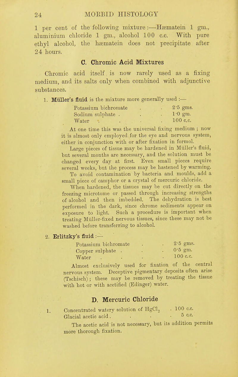 1 per cent of the following mixture:—Hsematein 1 gm., aluminium chloride 1 gm., alcohol 100 c.c. With pure ethyl alcohol, the hsematein does not precipitate after 24 hours. C. Chromic Acid Mixtures Chromic acid itself is now rarely iised as a fixing medium, and its salts only when combined with adjunctive substances. 1. Miiller's fluid is the mixture more generally used :— Potassium bichromate . . 2'5 gms. Sodium sulphate . . .1-0 gm. Water .... 100 c.c. At one time this was the universal fixing medium ; now it is almost only employed for the eye and nervous system, either in conjunction with or after fixation in formol. Large pieces of tissue may be hardened in Miiller's fluid, but several months are necessary, and the solution must be changed every day at first. Even small pieces require several weeks, but the process may be hastened by warming. To avoid contamination by bacteria and moulds, add a small piece of camphor or a crystal of mercuric chloride. When hardened, the tissues may be cut directly on the freezing microtome or passed through increasing strengths of alcohol and then imbedded. The dehydration is best performed in the dark, since chrome sediments appear on exposure to light. Such a procedure is important when treating Miiller-fixed nervous tissues, since these may not be washed before transferring to alcohol. 2. Erlitzky's fluid :— Potassium bichromate . .2-5 gms. Copper sulphate . . .0-5 gm. Water . . • • 100 c.c. Almost exclusively used for fixation of the central nervous system. Deceptive pigmentary deposits often arise (Tschisch); these may be removed by treating the tissue with hot or with acetified (Edinger) water. D. Mercuric Chloride 1. Concentrated watery solution of HgClj . 100 c.c. Glacial acetic acid. . • . 5 c.c. The acetic acid is not necessary, but its addition permits more thorough fixation.