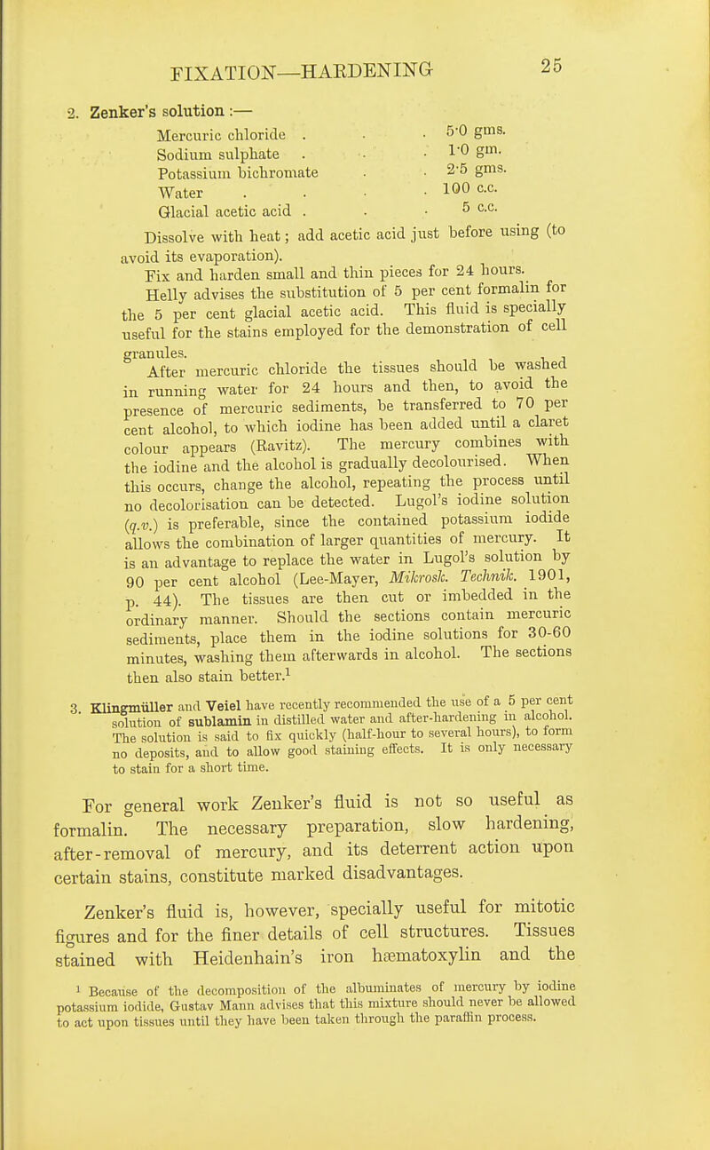 2. Zenker's solution :— Mercuric chloride . .5-0 gms. Sodium sulphate . . ■ I'O gm- Potassium bichromate . • 2'5 gms. Water . . • • 10° X. Glacial acetic acid . . • ^ c.c. Dissolve with heat; add acetic acid just before using (to avoid its evaporation). Fix and harden small and thin pieces for 24 hours. Helly advises the substitution of 5 per cent formalin for the 5 per cent glacial acetic acid. This fluid is specially useful for the stains employed for the demonstration of cell granules. After mercuric chloride the tissues should be washed in running water for 24 hours and then, to avoid the presence of mercuric sediments, be transferred to 70 per cent alcohol, to which iodine has been added until a claret colour appears (Ravitz). The mercury combines with the iodine and the alcohol is gradually decolourised. When this occurs, change the alcohol, repeating the process until no decolorisation can be detected. Lugol's iodine solution (q.v.) is preferable, since the contained potassium iodide allows the combination of larger quantities of mercury. It is an advantage to replace the water in Lugol's solution by 90 per cent alcohol (Lee-Mayer, Mikrosh. Technik. 1901, p. 44). The tissues are then cut or imbedded in the ordinary manner. Should the sections contain mercuric sediments, place them in the iodine solutions for 30-60 minutes, washing them afterwards in alcohol. The sections then also stain better.^ 3 Klinemuller and Veiel have recently recommended the use of a 5 per cent solution of sublamin in distilled water and after-hardening m alcohol. The solution is said to fix quickly (half-hour to several hours), to form no deposits, and to allow good staining effects. It is only necessary to stain for a short time. For general work Zenker's fluid is not so useful as formalin. The necessary preparation, slow hardening, after-removal of mercury, and its deterrent action upon certain stains, constitute marked disadvantages. Zenker's fluid is, however, specially useful for mitotic figures and for the finer details of cell structures. Tissues st°ained with Heidenhain's iron hfematoxylin and the 1 Because of the decomposition of the albuminates of mercury by iodine potassium iodide, Gustav Mann advises that this mixture should never be allowed to act upon tissues until they have been taken through the paraffin process.