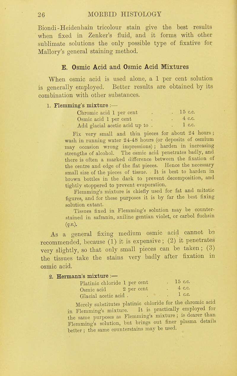 Biondi-Heidenhain tricolour stain give the best results when fixed in Zenker's lluid, and it forms with other sublimate solutions the only possible type of fixative for Mallory's general staining method. E. Osmic Acid and Osmic Acid Mixtures When osmic acid is used alone, a 1 per cent solution is generally employed. Better results are obtained by its combination with other substances. 1. Flemming's mixture :— Chromic acid 1 per cent . .15 c.c. Osmic acid 1 per cent . • 4 c.c. Add glacial acetic acid up to . . 1 c.c. Fi.\. very small and thin pieces for about 24 hours ; wash in running water 24-48 hours (or deposits of osmium may occasion wrong impressions) ; harden in increasing strengths of alcohol. The osmic acid penetrates badly, and there is often a marked difference between the fixation of the centre and edge of the fiat pieces. Hence the necessary small size of the pieces of tissue. It is best to harden in brown bottles in the dark to prevent decomposition, and tightly stoppered to prevent evaporation. Flemming's mixture is chiefly used for fat and mitotic figures, and for these purposes it is by far the best fixing solution extant. Tissues fixed in Flemming's solution may be counter- stained in safranin, aniline gentian violet, or carbol fuchsin (q.v.). As a general fixing medium osmic acid cannot be recommended, because (1) it is expensive; (2) it penetrates very slightly, so that only small pieces can be taken; (3) the tissues take the stains very badly after fixation in osmic acid. 2. Hermann's mixture :— Platinic chloride 1 per cent . 15 c.c. Osmic acid 2 per cent . 4 c.c. Glacial acetic acid . • -1 ^.c. Merely substitutes platinic chloride for the chromic acid in Flemming's mixture. It is practically employed for the same purposes as Flemming's mixture; is dearer than Flemming's solution, but brings out finer plasma details better ; the same counterstains may be used.