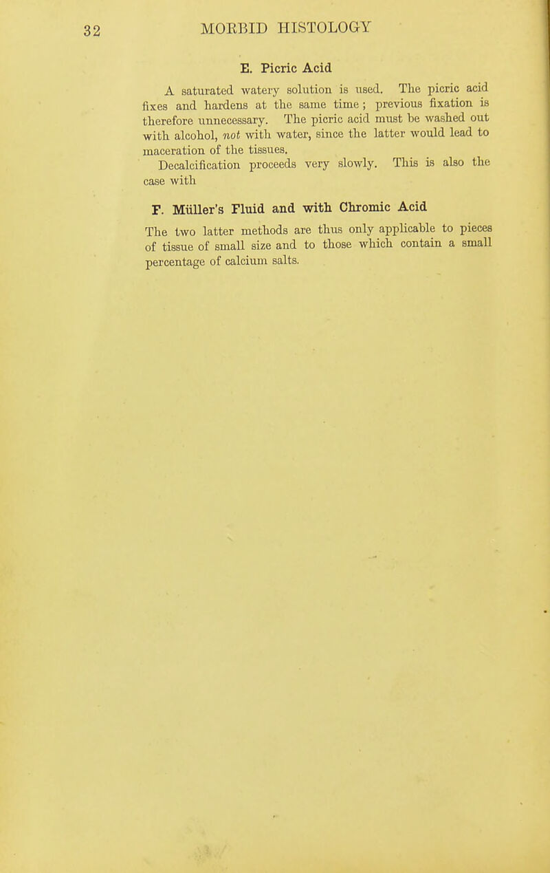 E. Picric Acid A saturated watery solution is used. The picric acid fixes and hardens at the same time; previous fixation is therefore unnecessary. The picric acid must be washed out with alcohol, not with water, since the latter would lead to maceration of the tissues. Decalcification proceeds very slowly. This is also the case with F. Miiller's Fluid and with Chromic Acid The two latter methods are thus only applicable to pieces of tissue of small size and to those which contain a small percentage of calcium salts.
