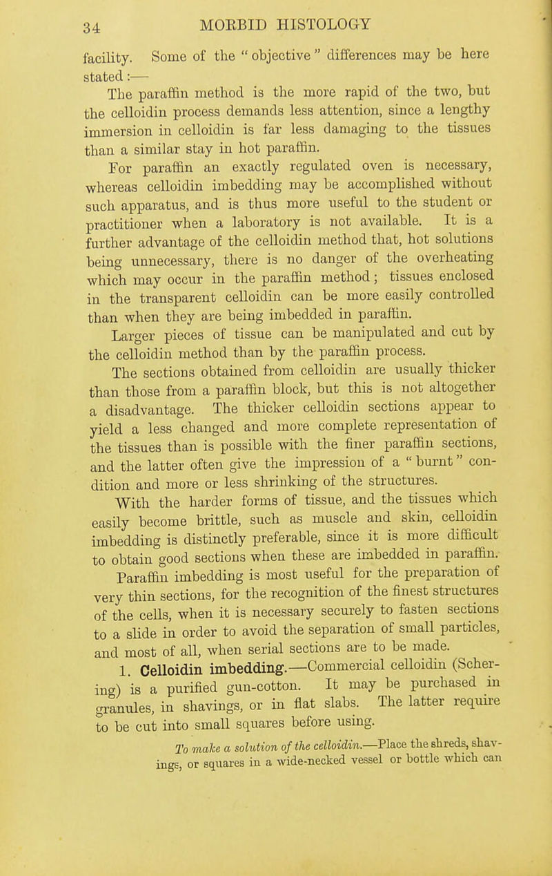 facility. Some of the objective differences may be here stated:— The paraffin method is the more rapid of the two, but the celloidin process demands less attention, since a lengthy immersion in celloidin is far less damaging to the tissues than a similar stay in hot paraffin. For paraffin an exactly regulated oven is necessary, whereas celloidin imbedding may be accomphshed without such apparatus, and is thus more useful to the student or practitioner when a laboratory is not available. It is a further advantage of the celloidin method that, hot solutions being unnecessary, there is no danger of the overheating which may occur in the paraffin method; tissues enclosed in the transparent celloidin can be more easily controlled than when they are being imbedded in paraffin. Larger pieces of tissue can be manipulated and cut by the celloidin method than by the paraffin process. The sections obtained from celloidin are usually thicker than those from a paraffin block, but this is not altogether a disadvantage. The thicker celloidin sections appear to yield a less changed and more complete representation of the tissues than is possible with the finer paraffin sections, and the latter often give the impression of a burnt con- dition and more or less shrinking of the structm-es. With the harder forms of tissue, and the tissues which easily become brittle, such as muscle and skin, celloidin imbedding is distinctly preferable, since it is more difficult to obtain good sections when these are imbedded in paraffin. Paraffi^ imbedding is most useful for the preparation of very thin sections, for the recognition of the finest structures of the cells, when it is necessary securely to fasten sections to a slide in order to avoid the separation of small particles, and most of all, when serial sections are to be made. 1. Celloidin imbedding.—Commercial celloidin (Sober- ing) is a purified gun-cotton. It may be purchased in granules, in shavings, or in flat slabs. The latter require to be cut into small squares before using. To make a solution of the celloidin.—Pla.ce the shreds, shav- ings, or squares in a wide-necked vessel or bottle which can
