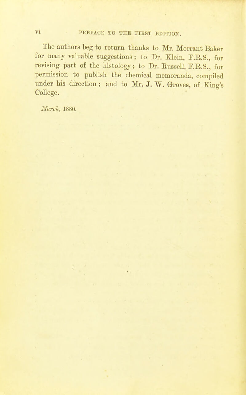 The authors beg to return thanks to Mr. Morrant Baker for many valuable suggestions ; to Dr. Klein, F.E.S., for revising part of the histology; to Dr. Eussell, P.E.S., for permission to publish the chemical memoranda, compiled under his direction; and to Mr. J. W. Grroves, of King's College. March, 1880.