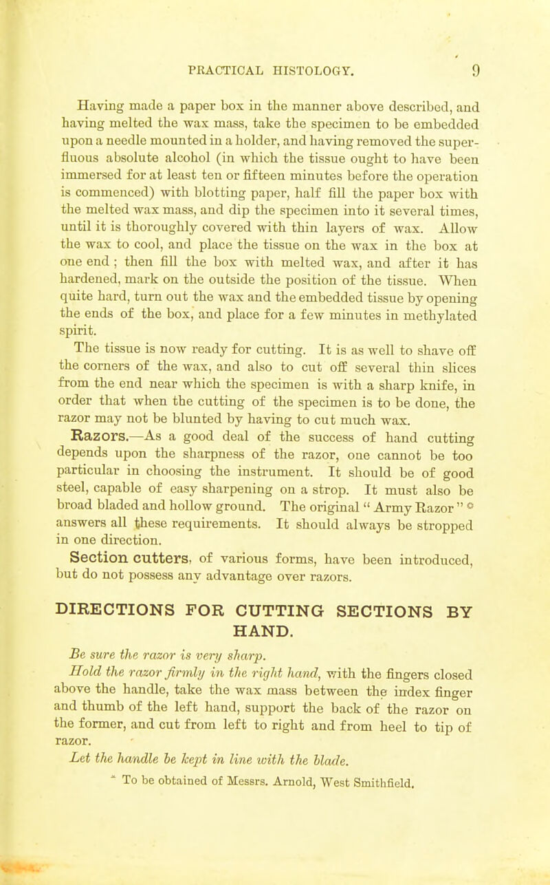 Having made a paper box in the manner above described, and having melted the wax mass, take the specimen to be embedded upon a needle mounted in a holder, and having removed the super- fluous absolute alcohol (in which the tissue ought to have been immersed for at least ten or fifteen minutes before the operation is commenced) with blotting paper, half fill the paper box with the melted wax mass, and dip the specimen into it several times, until it is thoroughly covered with thin layers of wax. Allow the wax to cool, and place the tissue on the wax in the box at one end ; then fill the box with melted wax, and after it has hardened, mark on the outside the position of the tissue. When quite hard, turn out the wax and the embedded tissue by opening the ends of the box, and place for a few minutes in methylated spirit. The tissue is now ready for cutting. It is as well to shave off the corners of the wax, and also to cut off several thin slices from the end near which the specimen is with a sharp knife, in order that when the cutting of the specimen is to be done, the razor may not be blunted by having to cut much wax. Razors.—As a good deal of the success of hand cutting depends upon the sharpness of the razor, one cannot be too particular in choosing the instrument. It should be of good steel, capable of easy sharpening on a strop. It must also be broad bladed and hollow ground. The original  Army Razor  * answers all these requirements. It should always be stropped in one direction. Section cutters, of various forms, have been introduced, but do not possess any advantage over razors. DIRECTIONS FOR CUTTING SECTIONS BY HAND. Be sure the razor is very sharp. Hold the razor firmly in the right hand, with the fingers closed above the handle, take the wax mass between the index finger and thumb of the left hand, support the back of the razor on the former, and cut from left to right and from heel to tip of razor. Let the handle be kept in line loith the blade. * To be obtained of Messrs. Arnold, West Smithfield.