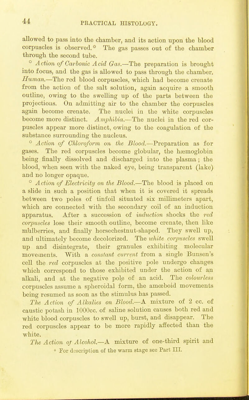 allowed to pass into the chamber, and its action upon the blood corpuscles is observed.* The gas passes out of the chamber through the second tube. ° Action of Carbonic Acid Gas.—The preparation is brought into focus, and the gas is allowed to pass through the chamber. Human.—The red blood corpuscles, which had become crenate from the action of the salt solution, again acquire a smooth outline, owing to the swelling up of the parts between the projections. On admitting air to the chamber the corpuscles again become crenate. The nuclei in the white corpuscles become more distinct. A mphihia.—The nuclei in the red cor- puscles appear more distinct, owing to the coagulation of the substance surrounding the nucleus. ° Action of Chloroform on the Blood.—Preparation as for gases. The red corpuscles become globular, the hsemoglobin being finally dissolved and discharged into the plasma; the blood, when seen with the naked eye, being transparent (lake) and no longer opaque. ° Action of Electricity on the Blood.—The blood is placed on a slide in such a position that when it is covered it spreads between two poles of tinfoil situated six millimeters apart, which are connected with the secondary coil of an induction apparatus. After a succession of induction shocks the red corpuscles lose their smooth outline, become crenate, then like mulberries, and finally horsechestnut-shaped. They swell up, and ultimately become decolorized. The white corpuscles swell up and disintegrate, their granules exhibiting molecular movements. With a constant current from a single Buusen's cell the red corpuscles at the positive pole undergo changes which correspond to those exhibited under the action of an alkali, and at the negative pole of an acid. The colourless corpuscles assume a spheroidal form, the amoeboid movements being resumed as soon as the stimulus has passed. The Action of Alkalies on Blood.—K mixture of 2 cc. of caustic potash in lOOOcc. of saline solution causes both red and white blood corpuscles to swell up, burst, and disappear. The red corpuscles appear to be more rapidly affected than the white. The Action oj Alcohol.—A. mixture of one-third spirit and * Tor description of the warm stage see Part III.