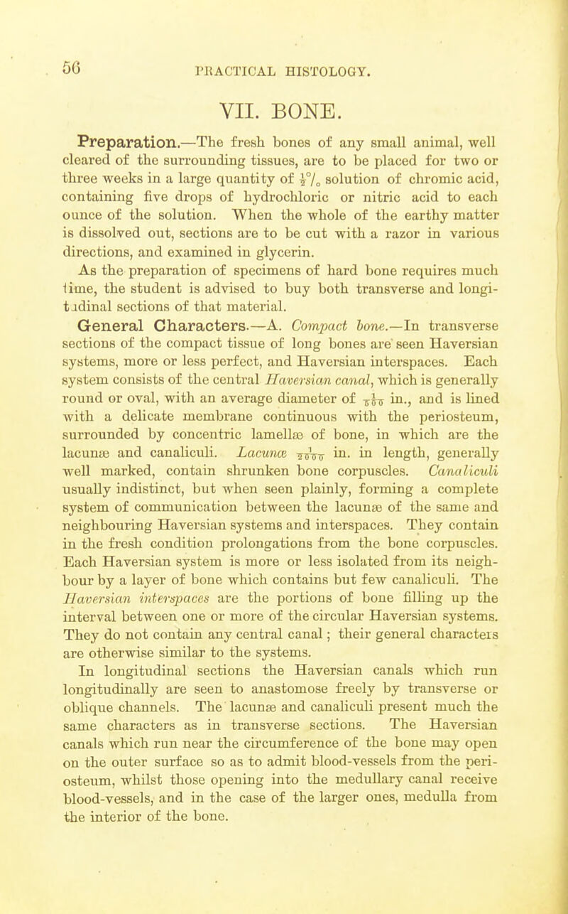 5G VII. BONE. Preparation.—The fresh bones of any small animal, well cleared of the surrounding tissues, are to be placed for two or three weeks in a large quantity of ^/o solution of chromic acid, containing five drops of hydrochloric or nitric acid to each ounce of the solution. When the whole of the earthy matter is dissolved out, sections are to be cut with a razor in various directions, and examined in glycerin. As the preparation of specimens of hard bone requires much iime, the student is advised to buy both transverse and longi- tudinal sections of that material. General Characters.—A. Compact hone.—In transverse sections of the compact tissue of long bones are' seen Haversian systems, more or less perfect, and Haversian interspaces. Each system consists of the central Haversian canal, which is generally round or oval, with an average diameter of -^Itj in., and is lined with a delicate membrane continuous with the periosteum, surrounded by concentric lamellas of bone, in which are the lacunae and canaliculi. Lacunm ^^tt in- in length, generally well marked, contain shrunken bone corpuscles. Canaliculi usually indistinct, but when seen plainly, forming a complete system of communication between the lacunae of the same and neighbouring Haversian systems and interspaces. They contain in the fresh condition prolongations from the bone corpuscles. Each Haversian system is more or less isolated from its neigh- bour by a layer of bone which contains but few canalicuh. The Ilaveraian interspaces are tlie portions of bone filling up the interval between one or more of the circular Haversian systems. They do not contain any central canal; their general characters are otherwise similar to the systems. In longitudinal sections the Haversian canals which run longitudinally are seen to anastomose freely by transverse or oblique channels. The lacunas and canaliculi present much the same characters as in transverse sections. The Haversian canals which run near the circumference of the bone may ojDen on the outer surface so as to admit blood-vessels from the peri- osteum, whilst those opening into the medullary canal receive blood-vessels, and in the case of the larger ones, medulla from the interior of the bone.
