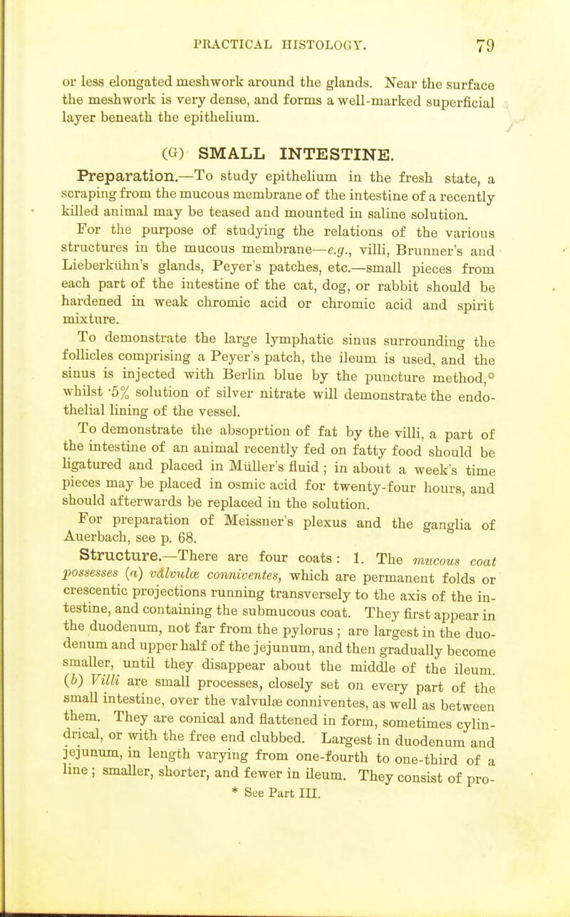 or less elongated meshwork around the glands. Near the surface the meshwork is very dense, and forms a well-marked superficial layer beneath the epithelium. (G) SMALL INTESTINE. Preparation.—To study epithelium in the fresh state, a scraping from the mucous membrane of the intestine of a recently killed animal may be teased and mounted in saline solution. For the purpose of studying the relations of the various structures in the mucous membrane—e.g., villi, Brunner's and Lieberktihn's glands, Peyer's patches, etc.—small pieces from each part of the intestine of the cat, dog, or rabbit should be hardened in weak chromic acid or chromic acid and spirit mixture. To demonstrate the large lymphatic sinus surrounding the follicles comprising a Peyer's patch, the ileum is used, and the sinus is injected with Berlin blue by the puncture method,* whUst -5% solution of silver nitrate will demonstrate the endo- thelial lining of the vessel. To demonstrate the absoprtion of fat by the villi, a part of the intestine of an animal recently fed on fatty food should be Hgatured and placed in MiiUer's fluid; in about a week's time pieces may be placed in osmic acid for twenty-four hours, and should afterwards be replaced in the solution. For preparation of Meissner's plexus and the ganglia of Auerbach, see p. 68. ° Structure.—There are four coats: 1. The mucous coat possesses^ (a) vdlvnla conniventes, which are permanent folds or crescentic projections running transversely to the axis of the in- testine, and containing the submucous coat. They first appear in the duodenum, not far from the pylorus ; are largest in the duo- denum and upper half of the jejunum, and then gradually become smaller, until they disappear about the middle of the ileum. (b) Villi are small processes, closely set on every part of the smaU intestine, over the valvulae conniventes, as weU as between them. They are conical and flattened in form, sometimes cylin- drical, or with the free end clubbed. Largest in duodenum and jejunum, m length varying from one-fourth to one-third of a Ime ; smaUer, shorter, and fewer in ileum. They consist of pro- * See Part IH.