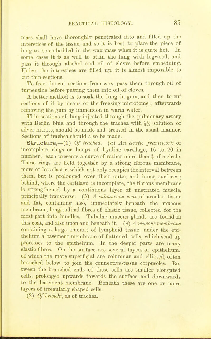 mass shall have thoroughly penetrated into and filled up the interstices of the tissue, and so it is best to place the piece of lung to be embedded in the wax mass when it is quite hot. In some cases it is as well to stain the lung with logwood, and pass it through alcohol and oil of cloves before embedding. Unless the interstices are filled up, it is almost impossible to cut thin sections. To free the cut sections from wax, pass them through oil of turpentine before putting them into oil of cloves. A better method is to soak the lung in gum, and then to cut sections of it by means of the freezing microtome ; afterwards removing the gum by immersion in warm water. Thin sections of lung injected through the pulmonary artery with Berhn blue, and through the trachea with i% solution of silver nitrate, should be made and treated in the usual manner. Sections of trachea should also be made. Structure.—(1) Of trachea, (a) An elastic frameworh of incomplete rings or hoops of hyahne cartilage, 16 to 20 in number ; each presents a curve of rather more than § of a circle. These rings are held togeth,er by a strong fibrous membrane, more or less elastic, which not only occupies the interval between them, but is prolonged over their outer and inner surfaces ; behind, where the cartilage is incomplete, the fibrous membrane is strengthened by a continuous layer of unstriated muscle, principally transverse. (&) A submucous coat of areolar tissue and fat, containing also, immediately beneath the mucous membrane, lon^tudinal fibres of elastic tissue, collected for the most part into bundles. Tubular mucous glands are found in this coat, and also upon and beneath it. (c) A irmcous membrane containing a large amount of lymphoid tissue, under the epi- theUum a basement membrane of flattened cells, which send up processes to the epithelium. In the deeper parts are many elastic fibres. On the surface are several layers of epithelium, of which the more superficial are columnar and ciliated, often branched below to join the connective-tissue corpuscles. Be- tween the branched ends of these cells are smaller elongated cells, prolonged upwards towards the surface, and downwards to the basement membrane. Beneath these are one or more layers of irregularly shaped cells. (2) Of bronchi, as of trachea.