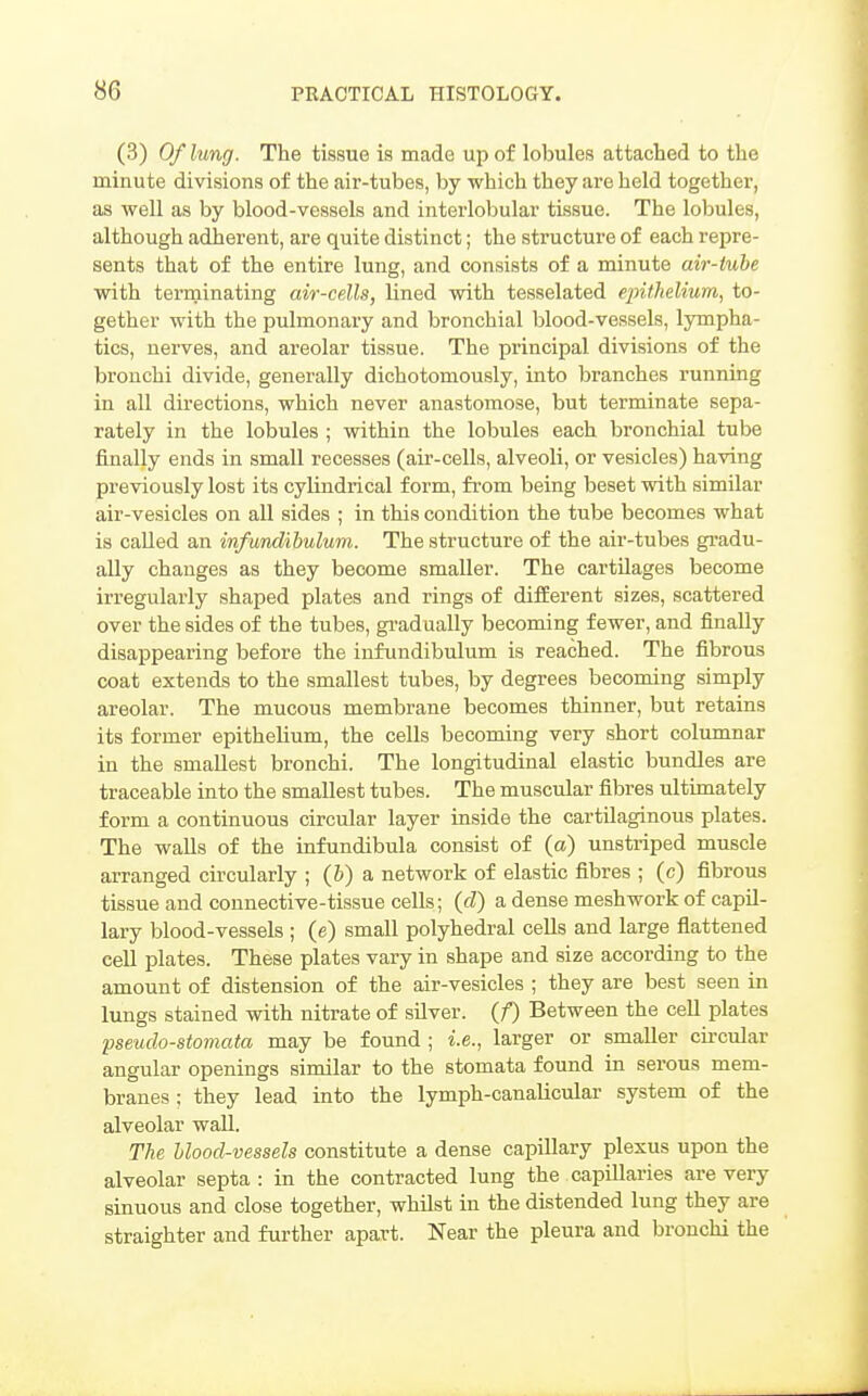 (3) Of lung. The tissue is made up of lobules attached to the minute divisions of the air-tubes, by which they are held together, as well as by blood-vessels and interlobular tissue. The lobules, although adherent, are quite distinct; the structure of each repre- sents that of the entire lung, and consists of a minute air-iuhe with terminating air-cells, lined with tesaelated epithelium, to- gether with the pulmonary and bronchial blood-vessels, lympha- tics, nerves, and areolar tissue. The principal divisions of the bronchi divide, generally dichotomously, into branches running in all directions, which never anastomose, but terminate sepa- rately in the lobules ; within the lobules each bronchial tube finally ends in small recesses (air-cells, alveoli, or vesicles) having previously lost its cylindrical form, from being beset with similar air-vesicles on all sides ; in this condition the tube becomes what is called an infundihulum. The structure of the air-tubes gi-adu- ally changes as they become smaller. The cartilages become irregularly shaped plates and rings of difEerent sizes, scattered over the sides of the tubes, gi-adually becoming fewer, and finally disappearing before the infundihulum is reached. The fibrous coat extends to the smallest tubes, by degrees beconung simply areolar. The mucous membrane becomes thinner, but retains its former epithelium, the cells becoming very short columnar in the smallest bronchi. The longitudinal elastic bundles are traceable into the smallest tubes. The muscular fibres ultimately form a continuous circular layer inside the cartilaginous plates. The walls of the infundibula consist of (a) unstriped muscle arranged circularly ; (b) a network of elastic fibres ; (c) fibrous tissue and connective-tissue cells; (d) a dense meshwork of capil- lary blood-vessels ; (e) small polyhedral cells and large fiattened cell plates. These plates vary in shape and size according to the amount of distension of the air-vesicles ; they are best seen in lungs stained with nitrate of silver, (f) Between the cell plates pseudo-stomata may be found ; i.e., larger or smaller circular angular openings similar to the stomata found in serous mem- branes : they lead into the lymph-canalicular system of the alveolar wall. The blood-vessels constitute a dense capillary plexus upon the alveolar septa : in the contracted lung the capillaries are very sinuous and close together, whilst in the distended lung they are straighter and further apart. Near the pleura and bronchi the