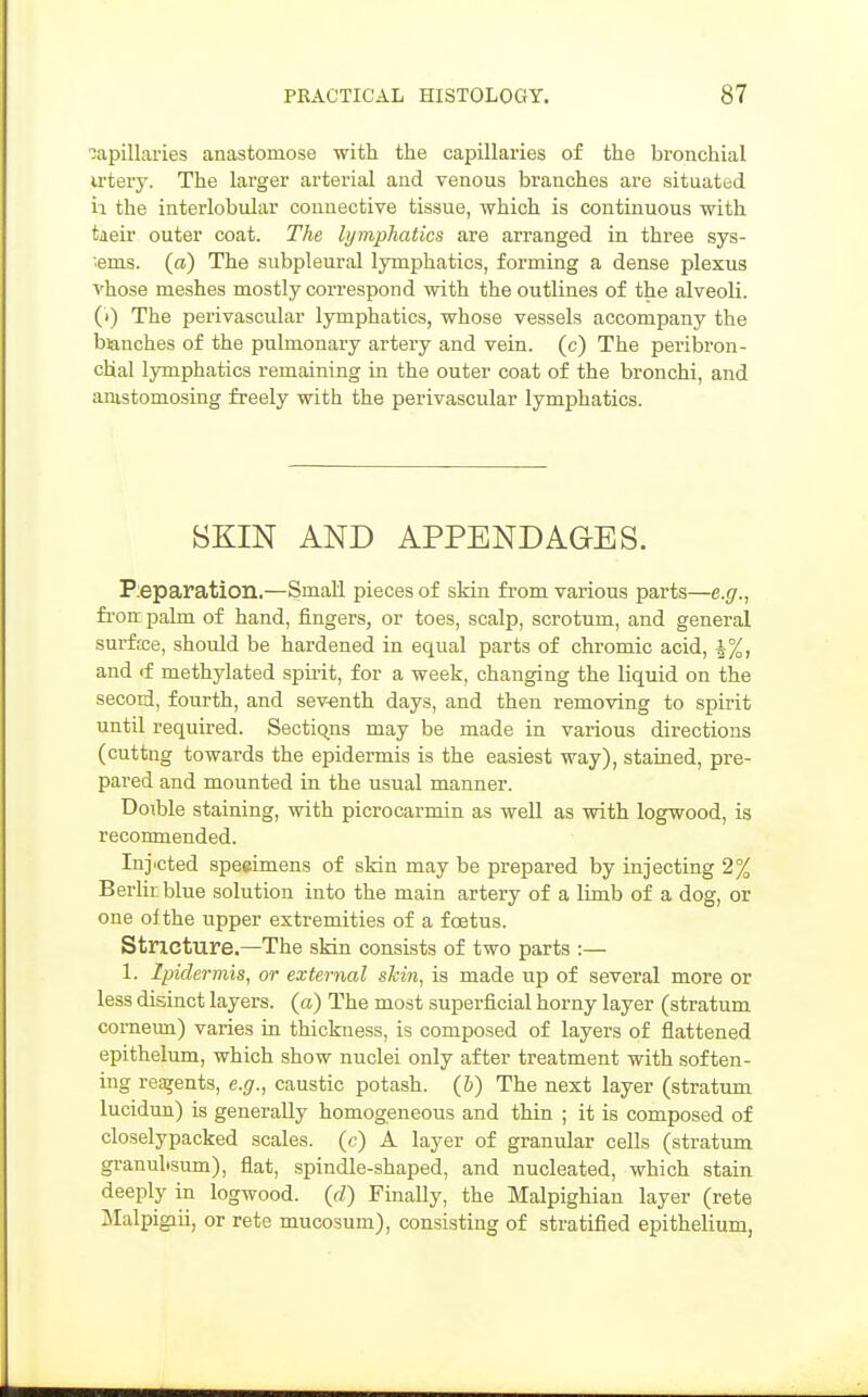 capillaries anastomose with the capillaries of the bronchial u'tery. The larger arterial and venous branches are situated h the interlobular connective tissue, which is continuous with tiieir outer coat. The lymphatics are arranged in three sys- •enis. (a) The subpleural lymphatics, forming a dense plexus vhose meshes mostly correspond with the outlines of the alveoli, (i) The perivascular lymphatics, whose vessels accompany the blanches of the pulmonary artery and vein, (c) The peribron- cHal lymphatics remaining in the outer coat of the bronchi, and anistomosing freely with the perivascular lymphatics. SKIN AND APPENDAGES. P:eparation.—Small pieces of sHn from various parts—e.g., frou palm of hand, fingers, or toes, scalp, scrotum, and general surf fee, should be hardened in equal parts of chromic acid, J%, and if methylated spmt, for a week, changing the liquid on the secod, fourth, and seventh days, and then removing to spirit until required. Sections may be made in various directions (cuttng towards the epidermis is the easiest way), stained, pre- pared and mounted in the usual manner. Doible staining, with picrocarmin as well as with logwood, is reconmended. Injected speeimens of skin may be prepared by injecting 2% Berlin blue solution into the main artery of a limb of a dog, or one ol the upper extremities of a foetus. Stricture.—The skin consists of two parts :— 1. Ipiclermis, or external skin, is made up of several more or less disinct layers, (a) The most superficial horny layer (stratum comeun) varies in thickness, is composed of layers of flattened epithelum, which show nuclei only after treatment with soften- ing reagents, e.g., caustic potash. (&) The next layer (stratum lucidun) is generally homogeneous and thin ; it is composed of closelypacked scales, (c) A layer of granular cells (stratum granuhsum), flat, spindle-shaped, and nucleated, which stain deeply in logwood, (d) Finally, the Malpighian layer (rete Malpigiii, or rete mucosum), consisting of stratified epithelium,