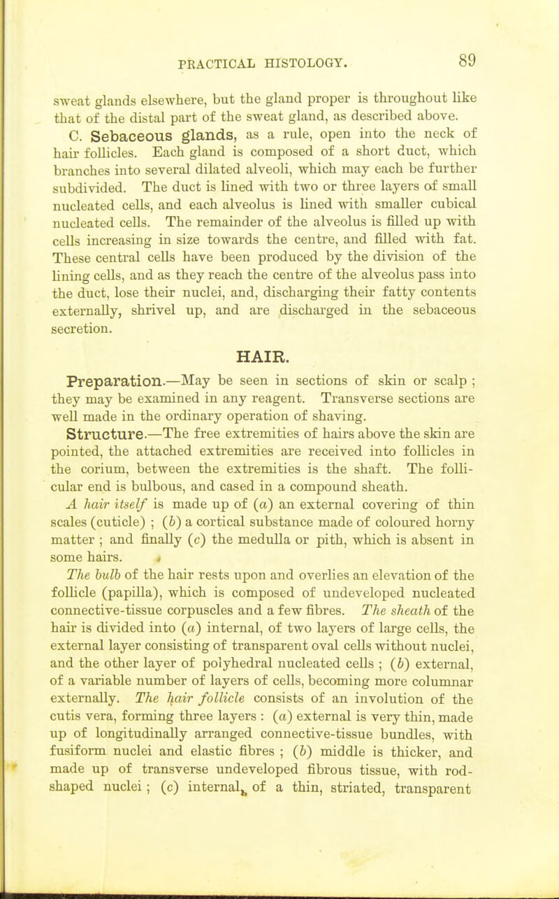 sweat glands elsewhere, but the gland proper is throughout like that of the distal part of the sweat gland, as described above. C. Sebaceous glands, as a rule, open into the neck of hair follicles. Each gland is composed of a short duct, which branches into several dilated alveoli, which may each be further subdivided. The duct is lined with two or three layers of small nucleated cells, and each alveolus is lined with smaller cubical nucleated cells. The remainder of the alveolus is filled up with cells increasing in size towards the centre, and filled with fat. These central cells have been produced by the division of the Uning cells, and as they reach the centre of the alveolus pass into the duct, lose their nuclei, and, discharging their fatty contents externally, shrivel up, and are discharged in the sebaceous secretion. HAIR. Preparation.—May be seen in sections of skin or scalp ; they may be examined in any reagent. Transverse sections are well made in the ordinary operation of shaving. Structure.—The free extremities of hairs above the skin are pointed, the attached extremities are received into foUicles in the corium, between the extremities is the shaft. The folli- cular end is bulbous, and cased in a compound sheath. A hair itself is made up of (a) an external covering of thin scales (cuticle) ; (&) a cortical substance made of coloured horny matter ; and finally (c) the medulla or pith, which is absent in some hairs. ^ The bulb of the hair rests upon and overhes an elevation of the foUicle (papilla), which is composed of undeveloped nucleated connective-tissue corpuscles and a few fibres. The sheath of the hair is divided into (a) internal, of two layers of large cells, the external layer consisting of transparent oval cells without nuclei, and the other layer of polyhedral nucleated cells ; (b) external, of a variable number of layers of cells, becoming more columnar externally. The hair follicle consists of an involution of the cutis vera, forming three layers : (a) external is very thin, made up of longitudinally arranged connective-tissue bundles, with fusiform nuclei and elastic fibres ; (6) middle is thicker, and made up of transverse undeveloped fibrous tissue, with rod- shaped nuclei; (c) internal^ of a thin, striated, transparent