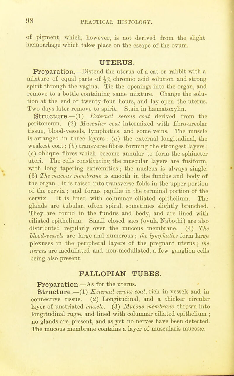 of pigment, which, however, is not derived from the slight htemorrhage which takes place on the escape of the ovum. UTERUS. Preparation.—Distend the uterus of a cat or rabbit with a mixture of equal parts of ^% chromic acid solution and strong spirit through the vagina. Tie the openings into the organ, and remove to a bottle containing same mixture. Change the solu- tion at the end of twenty-four hours, and lay open the uterus. Two days later remove to spirit. Stain in hsematoxylin. Structure.—(1) External serous coat derived from the peritoneum. (2) Muscular coat intermixed with fibro-areolar tissue, blood-vessels, lymphatics, and some veins. The muscle is arranged in three layers : (a) the external longitudinal, the weakest coat; (6) transverse fibres forming the strongest layers ; (c) oblique fibres which become annular to form the sphincter uteri. The cells constituting the muscular layers are fusiform, with long tapering extremities ; the nucleus is always single. (3) The mucous membrane is smooth in the fundus and body of the organ ; it is raised into transverse folds in the upper portion of the cervix ; and forms papillas in the terminal portion of the cervix. It is lined with columnar ciliated epithehum. The glands are tubular, often spiral, sometimes sUghtly branched. They are found in the fundus and body, and are lined with ciliated epithelium. Small closed sacs (ovula Nabothi) are also distributed regularly over the mucous membrane. (4) The blood-vessels are large and numerous ; the lymphatics form large plexuses in the peripheral layers of the pregnant uterus ; the nerves are medullated and non-meduUated, a few gangHon cells being also present. FALLOPIAN TUBES. Preparation.—As for the uterus. structure.—(1) External serous coat, rich in vessels and in connective tissue. (2) Longitudinal, and a thicker circular layer of unstriated muscle. (3) Mucous membrane thrown into longitudinal rugje, and lined with columnar cUiated epithelium ; no glands are present, and as yet no nerves have been detected. The mucous membrane contains a layer of muscularis mucosae.