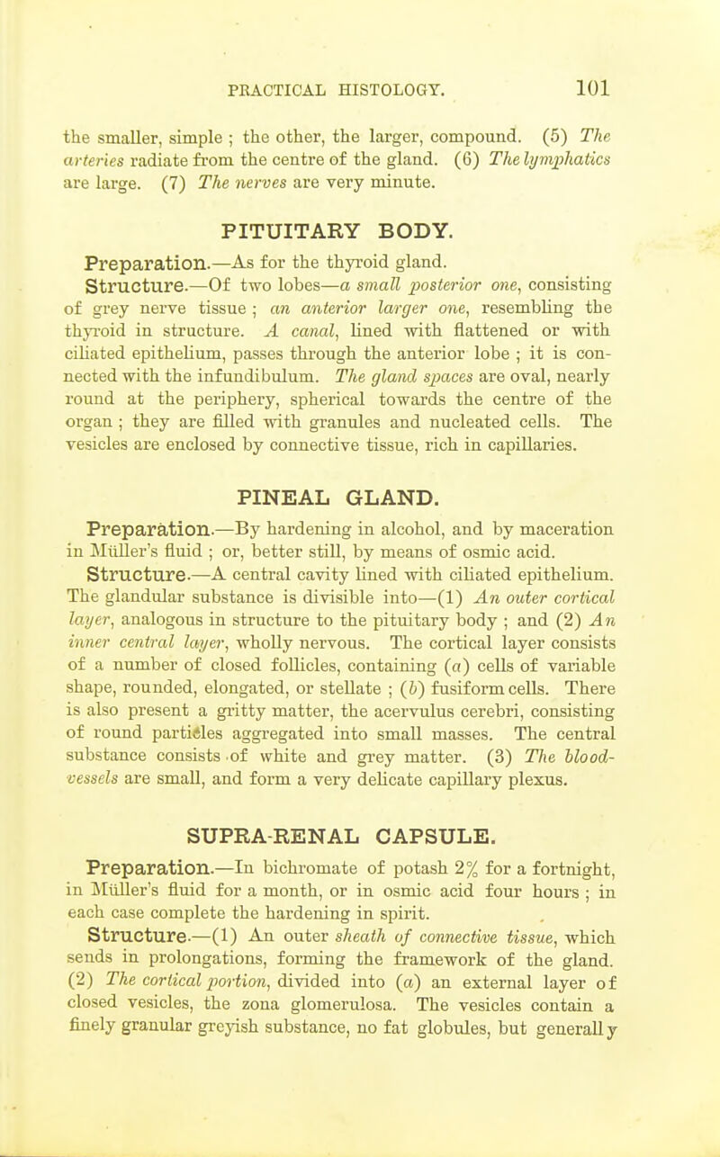 the smaller, simple ; the other, the larger, compound. (5) The arteries radiate from the centre of the gland. (6) The lymphaUcs are large. (7) The nerves are very minute. PITUITARY BODY. Preparation.—As for the thyroid gland. Structure.—Of two lobes—a small posterior one, consisting of grey nerve tissue ; an anterior larger one, resembling the thyroid in structure. A canal, lined -with flattened or with ciliated epithelium, passes through the anterior lobe ; it is con- nected with the infundibulum. The gland spaces are oval, nearly round at the periphery, spherical towards the centre of the organ ; they are filled with granules and nucleated cells. The vesicles are enclosed by connective tissue, rich in capillaries. PINEAL GLAND. Preparation.—By hardening in alcohol, and by maceration in Miiller's fluid ; or, better stiU, by means of osmic acid. Structure.—A central cavity Hned with ciliated epithelium. The glandular substance is divisible into—(1) An outer cortical layer, analogous in structure to the pituitary body ; and {2) An inner central layer, wholly nervous. The cortical layer consists of a number of closed foUicles, containing (a) cells of variable shape, rounded, elongated, or steUate ; (i) fusiform cells. There is also present a gi'itty matter, the acervulus cerebri, consisting of round particles aggregated into small masses. The central substance consists of white and grey matter. (3) The blood- vessels are smaU, and form a very delicate capillary plexus. SUPRA-RENAL CAPSULE. Preparation.—In bichromate of potash 2% for a fortnight, in Miiller's fluid for a month, or in osmic acid four hours ; in each case complete the hardening in spirit. Structure-—(l) An outer sheath of connective tissue, which sends in prolongations, forming the framework of the gland. (2) The cortical portion, dlYidL^A into (a) an external layer of closed vesicles, the zona glomerulosa. The vesicles contain a finely granular greyish substance, no fat globules, but generally