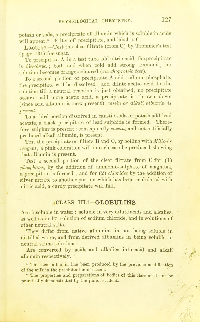 potash or soda, a precipitate of albumin which is sohible in acids will appear.* Filter off precipitate, and label it C. Lactose.—Test the clear filtrate (fi-om C) by Trommer's test (page 134) for sugar. To precipitate A in a test tube add nitric acid, the precipitate is dissolved ; boil, and when cold add strong ammonia, the solution becomes orange-coloured {xanthoproteic test). To a second portion of precipitate A add sodium phosphate, the precipitate will be dissolved ; add dilute acetic acid to the solution till a neutral reaction is just obtained, no precipitate occurs ; add more acetic acid, a precipitate is thrown down (since acid albumin is now present), casein or alkali albumin is present. To a third portion dissolved in caustic soda or potash add lead acetate, a black precipitate of lead sulphide is formed. There- fore sulphur is present; consequently casein, and not artificially produced alkaU albumin, is present. Test the precipitate on filters B and C, by boiling with Milton's reagent; a pink coloration will in each case be produced, showing that albumin is present. Test a second portion of the clear filtrate fi'om C for (1) phosphates, by the addition of ammonio-sulphate of magnesia, a precipitate is formed ; and for (2) chlorides by the addition of silver nitrate to another portion which has been acidulated with nitric acid, a curdy precipitate will fall. .CLASS IILt—GLOBULINS Are insoluble in water : soluble in very dilute acids and alkalies, as well as in 1% solution of sodium chloride, and in solutions of other neutral salts. They differ from native albumins in not being soluble in distilled water, and from derived albumins in being soluble in neutral saline solutions. Are converted by acids and alkalies into acid and alkali albumin respectively. t This acid albumin has been produced by the previous acidification of the milk in the precipitation of casein. * The properties and preparations of bodies of this class need not be practically demonstrated by the junior student.